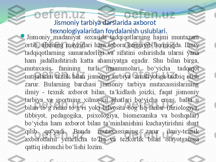 Jismoniy tarbiya darslarida axborot 
texnologiyalaridan foydalanish uslublari.

Jismoniy  madaniyat  soxasida  tadqiqotlarning  hajmi  muntazam 
ortib,  ularning  mavzulari  ham  tobora  kengayib  bormoqda.  Ilmiy 
tadqiqotlarning  samaradorligi  va  sifatini  oshirishda  ularni  yana 
ham  jadallashtirish  katta  ahamiyatga  egadir.  Shu  bilan  birga, 
mutaxasis  fanining  turli  muammolari  bo‘yicha  tadqiqot 
natijalarini  tezlik  bilan  jismoniy  tarbiya    amaliyotiga  tadbiq  etish 
zarur.  Bularning  barchasi  jismoniy  tarbiya  mutaxassislarining 
ilmiy  -  texnik  axborot  bilan,  ta’kidlash  joizki,  faqat  jismoniy 
tarbiya  va  sportning  xilma-xil  jihatlari  bo‘yicha  emas,  balki  u 
bilan  to‘g‘ridan  to‘g‘ri  yoki  bilvosita  bog‘liq  fanlar  (fiziologiya, 
tibbiyot,  pedagogika,  psixologiya,  biomexanika  va  boshqalar) 
bo‘yicha  ham  axborot  bilan  ta’minlanishini  kuchaytirishni  shart 
qilib  qo‘yadi.  Bunda  mutaxassisning  zarur  ilmiy-texnik 
axborotlarni  yetarlicha  to‘liq  va  tezkorlik  bilan  olayotganiga 
qattiq ishonchi bo‘lishi lozim. 