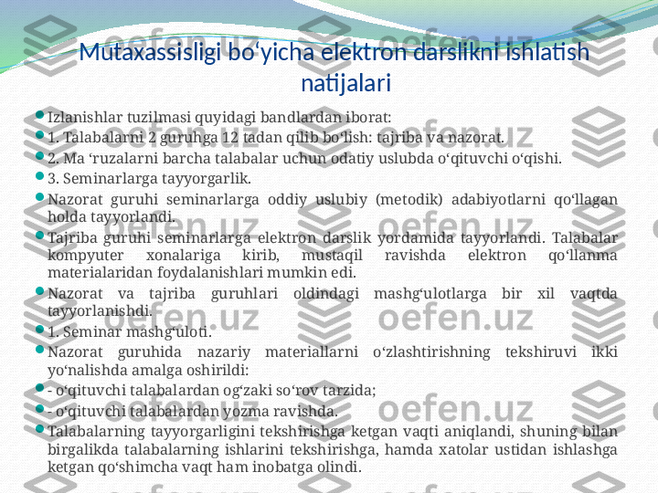 Mutaxassisligi bo‘yicha elektron darslikni ishlatish 
natijalari

Izlanishlar tuzilmasi quyidagi bandlardan iborat:

1. Talabalarni 2 guruhga 12 tadan qilib bo‘lish: tajriba va nazorat.

2. Ma ‘ruzalarni barcha talabalar uchun odatiy uslubda o‘qituvchi o‘qishi.

3. Seminarlarga tayyorgarlik. 

Nazorat  guruhi  seminarlarga  oddiy  uslubiy  (metodik)  adabiyotlarni  qo‘llagan 
holda tayyorlandi.

Tajriba  guruhi  seminarlarga  elektron  darslik  yordamida  tayyorlandi.  Talabalar 
kompyuter  xonalariga  kirib,  mustaqil  ravishda  elektron  qo‘llanma 
materialaridan foydalanishlari mumkin edi. 

Nazorat  va  tajriba  guruhlari  oldindagi  mashg‘ulotlarga  bir  xil  vaqtda 
tayyorlanishdi. 

1. Seminar mashg‘uloti. 

Nazorat  guruhida  nazariy  materiallarni  o‘zlashtirishning  tekshiruvi  ikki 
yo‘nalishda amalga oshirildi: 

- o‘qituvchi talabalardan og‘zaki so‘rov tarzida;

- o‘qituvchi talabalardan yozma ravishda.

Talabalarning  tayyorgarligini  tekshirishga  ketgan  vaqti  aniqlandi,  shuning  bilan 
birgalikda  talabalarning  ishlarini  tekshirishga,  hamda  xatolar  ustidan  ishlashga 
ketgan qo‘shimcha vaqt ham inobatga olindi.  