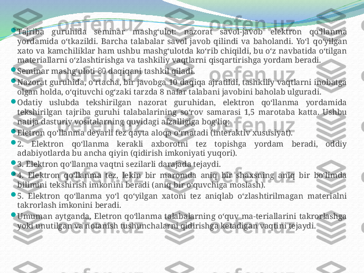 
Tajriba  guruhida  seminar  mashg‘ulot:  nazorat  savol-javob  elektron  qo‘llanma 
yordamida  o‘tkazildi.  Barcha  talabalar  savol  javob  qilindi  va  baholandi.  Yo‘l   qo‘yilgan 
xato va kamchiliklar ham ushbu mashg‘ulotda ko‘rib chiqildi, bu o‘z navbatida o‘tilgan 
materiallarni o‘zlashtirishga va tashkiliy vaqtlarni qisqartirishga yordam beradi. 

Seminar mashg‘uloti  8 0  daqiqani tashkil qiladi. 

Nazorat guruhida, o‘rtacha, bir javobga 10 daqiqa ajratildi, tashkiliy vaqtlarni inobatga 
olgan holda, o‘qituvchi og‘zaki tarzda 8 nafar talabani javobini baholab ulguradi. 

Odatiy  uslubda  tekshirilgan  nazorat  guruhidan,  elektron  qo‘llanma  yordamida 
tekshirilgan  tajriba  guruhi  talabalarining  so‘rov  samarasi  1,5  marotaba  katta.  Ushbu 
natija dasturiy vositalarning quyidagi afzalligiga bog‘liq: 

Eletron qo‘llanma deyarli tez qayta aloqa o‘rnatadi (interaktiv xususiyat).

2.  Elektron  qo‘llanma  kerakli  axborotni  tez  topishga  yordam  beradi,  oddiy 
adabiyotlarda bu ancha qiyin (qidirish imkoniyati yuqori).

3. Elektron qo‘llanma vaqtni sezilarli darajada tejaydi. 

4.  Elektron  qo‘llanma  tez,  lekin  bir  maromda  aniq  bir  shaxsning  aniq  bir  bo‘limda 
bilimini tekshirish imkonini beradi (aniq bir o‘quvchiga moslash).

5.  Elektron  qo‘llanma  yo‘l  qo‘yilgan  xatoni  tez  aniqlab  o‘zlashtirilmagan  materialni 
takrorlash imkonini beradi. 

Umuman  aytganda,  Eletron  qo‘llanma  talabalarning  o‘quv  ma-teriallarini  takrorlashga 
yoki unutilgan va notanish tushunchalarni qidirishga ketadigan vaqtini tejaydi. 