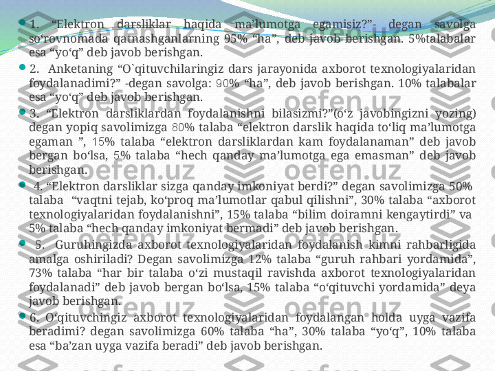 
1.  “Elektron  darsliklar  haqida  ma’lumotga  egamisiz?”-  degan  savolga 
so‘rovnomada  qatnashganlarning  95%  “ha”,  deb  javob  berishgan.  5%talabalar 
esa “yo‘q” deb javob berishgan.

2.    Anketaning  “O`qituvchilaringiz  dars  jarayonida  axborot  texnologiyalaridan 
foydalanadimi?”  -degan  savolga:  90 %  “ha”,  deb  javob  berishgan.  10%  talabalar 
esa “yo‘q” deb javob berishgan.

3.  “E lektron  darsliklardan  foydalanish ni  bilasizmi?”(o‘z  javobingizni  yozing) 
degan  yopiq  savolimizga  80 %  talaba  “elektron darslik  haqida to‘liq  ma’lumotga 
egaman  ”,  15 %  talaba  “elektron  darsliklardan  kam  foydalanaman”  deb  javob 
bergan  bo‘lsa,  5 %  talaba  “hech  qanday  ma’lumotga  ega  emasman”  deb  javob 
berishgan. 

  4. “Elektron darsliklar sizga qanday imkoniyat berdi?” degan savolimizga 50%  
talaba    “vaqtni  tejab,  ko‘proq  ma’lumotlar  qabul  qilishni”,  30%  talaba  “axborot 
texnologiyalaridan foydalanishni”,  15%  talaba  “bilim  doiramni  kengaytirdi”  va   
5% talaba “hech qanday imkoniyat bermadi” deb javob berishgan.

  5.    Guruhingizda  axborot  texnologiyalaridan  foydalanish  kimni  rahbarligida 
amalga  oshiriladi?  Degan  savolimizga  12%  talaba  “guruh  rahbari  yordamida”, 
73%  talaba  “har  bir  talaba  o‘zi  mustaqil  ravishda  axborot  texnologiyalaridan 
foydalanadi”  deb  javob  bergan  bo‘lsa,  15%  talaba  “o‘qituvchi  yordamida”  deya 
javob berishgan. 

6.  O‘qituvchingiz  axborot  texnologiyalaridan  foydalangan  holda  uyga  vazifa 
beradimi?  degan  savolimizga  60%  talaba  “ha”,  30%  talaba  “yo‘q”,  10%  talaba 
esa “ba’zan uyga vazifa beradi” deb javob berishgan.  