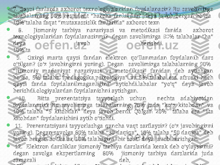 
7.  Qaysi  fanlarda  axborot  texnologiyalaridan  foydalanasiz?  Bu  savolimizga 
talabalarning  90%  respident  “barcha  fanlardan”  deya  javob  bergan  bo‘lsa 
10% talaba faqat “mutaxassislik fanlarida” axborot texn

  8.    Jismoniy  tarbiya  nazariyasi  va  metodikasi  fanida    axborot 
texnologiyalaridan  foydalanasizmi?    degan  savolimizga  90 %  talabalar  “ha” 
deya  javob  berishdi. 
10% ta

  9.    Oxirgi  marta  qaysi  fandan  elektron  qo‘llanmadan  foydalanib  dars 
o‘tilgan?  (o‘z  javobingizni  yozing).  Degan    savolimizga  talabalarning  90%   
“Jismoniy  madaniyat  nazariyasi  va  metodikasi”  fanidan  deb  aytishgan 
bo‘lsa,  5%  talaba  “pedagogika,psixologiya”  va  5%  talaba  esa  afsuski  hech 
qaysi  fanda  foydalanilmaganligini”  aytishdi.labalar  “yo’q”  deya  javob 
berishdi.ologiyalardan foydalanishni aytishgan.

  10.    Bitta  prezentatsiya  tayyorlash  uchun    nechta  adabiyotdan 
foydalanasiz?  Bu  savolimizga  talabalarning  70%  juda  “ko‘p  kitobdan”  va 
10%  talaba  “5  kitobdan”  deya  javob  berdi.  Qolgan  20%    talaba  esa  “1ta 
kitobdan” foydalanishini aytib o‘tishdi.

  11.    Prezentatsiyani  tayyorlashga  qancha  vaqt  sarflaysiz?  (o‘z  javobingizni 
yozing).  Degan  savolga  80%  talaba  “30  daqiqa”,  10%  talaba  “50  daqiqa”  deb 
javob bergan bo ‘lsalar, 10% talabagini “bir soat” deya javob berishgan.

  12.    Elektron  darsliklar  jismoniy  tarbiya  darslarida  kerak  deb  o‘ylaysizmi? 
degan  savolga  ekspertlarning    80%    jismoniy  tarbiya  darslarida  juda 
samarali  deb, 
15% samarasiz deb topdilar va 5% respedent esa javob berishga qiynaldi.  