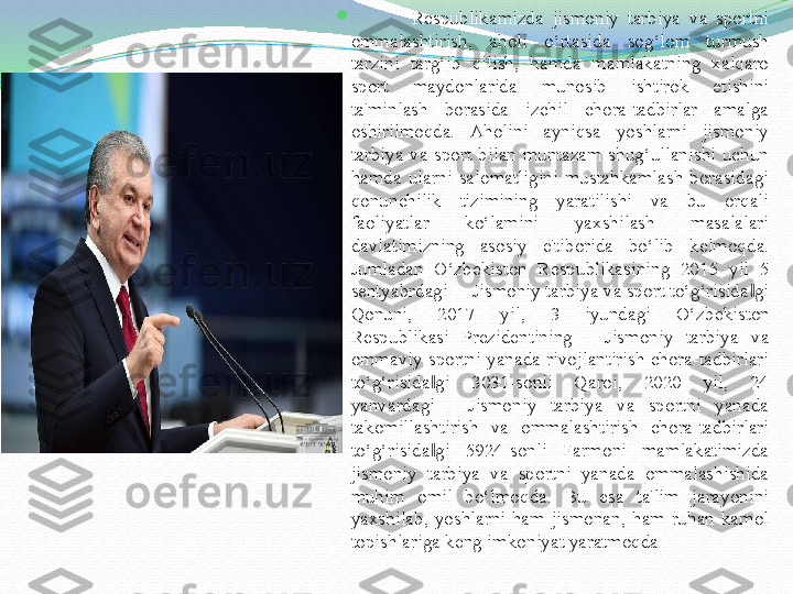 
              R е spublikamizda  jismoniy  tarbiya  va  sportni 
ommalashtirish,  aholi  o‘rtasida  sog‘lom  turmush 
tarzini  targ‘ib  qilish,  hamda  mamlakatning  xalqaro 
sport  maydonlarida  munosib  ishtirok  etishini 
ta'minlash  borasida  izchil  chora-tadbirlar  amalga 
oshirilmoqda.  Aholini  ayniqsa  yoshlarni  jismoniy 
tarbiya  va  sport  bilan  muntazam  shug‘ullanishi  uchun 
hamda  ularni  salomatligini  mustahkamlash  borasidagi 
qonunchilik  tizimining  yaratilishi  va  bu  orqali 
faoliyatlar  ko‘lamini  yaxshilash  masalalari 
davlatimizning  asosiy  e'tiborida  bo‘lib  k е lmoqda. 
Jumladan  O‘zb е kiston  R е spublikasining  2015  yil  5 
s е ntyabrdagi ―Jismoniy tarbiya va sport to‘g‘risida gi ‖
Qonuni,  2017  yil,  3  iyundagi  O‘zb е kiston 
R е spublikasi  Pr е zid е ntining  ―Jismoniy  tarbiya  va 
ommaviy  sportni  yanada  rivojlantirish  chora-tadbirlari 
to‘g‘risida gi  3031-sonli  Qaroi,  2020  yil,  24 	
‖
yanvardagi  ―Jismoniy  tarbiya  va  sportni  yanada 
takomillashtirish  va  ommalashtirish  chora-tadbirlari 
to‘g‘risida gi  5924-sonli  Farmoni  mamlakatimizda 
‖
jismoniy  tarbiya  va  sportni  yanada  ommalashishida 
muhim  omil  bo‘lmoqda.  Bu  esa  ta'lim  jarayonini 
yaxshilab,  yoshlarni  ham  jismonan,  ham  ruhan  kamol 
topishlariga k е ng imkoniyat yaratmoqda  