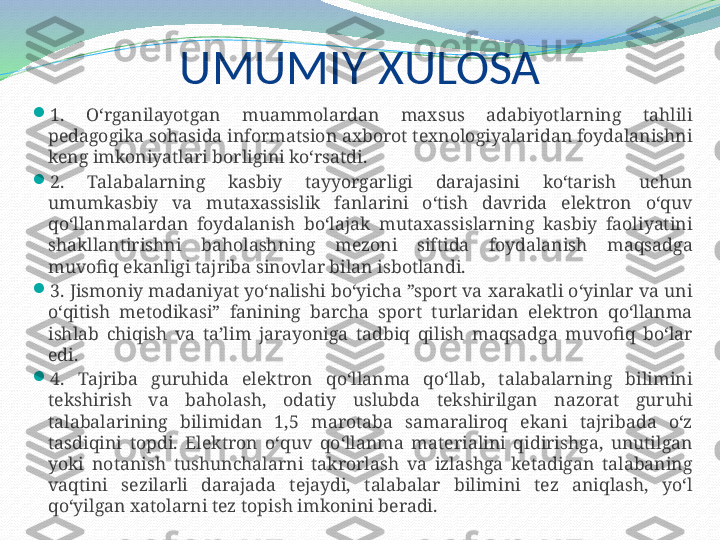 UMUMIY  XULOSA

1.  O‘rganilayotgan  muammolardan  maxsus  adabiyotlarning  tahlili 
pedagogika sohasida informatsion axborot texnologiyalaridan foydalanishni 
keng imkoniyatlari borligini ko‘rsatdi.

2.  Talabalarning  kasbiy  tayyorgarligi  darajasini  ko‘tarish  uchun 
umumkasbiy  va  mutaxassislik  fanlarini  o‘tish  davrida  elektron  o‘quv 
qo‘llanmalardan  foydalanish  bo‘lajak  mutaxassislarning  kasbiy  faoliyatini 
shakllantirishni  baholashning  mezoni  siftida  foydalanish  maqsadga 
muvofiq ekanligi tajriba sinovlar bilan isbotlandi.

3. Jismoniy madaniyat yo‘nalishi bo‘yicha ”sport va xarakatli o‘yinlar va uni 
o‘qitish  metodikasi”  fanining  barcha  sport  turlaridan  elektron  qo‘llanma 
ishlab  chiqish  va  ta’lim  jarayoniga  tadbiq  qilish  maqsadga  muvofiq  bo‘lar 
edi. 

4.  Tajriba  guruhida  elektron  qo‘llanma  qo‘llab,  talabalarning  bilimini 
tekshirish  va  baholash,  odatiy  uslubda  tekshirilgan  nazorat  guruhi 
talabalarining  bilimidan  1,5  marotaba  samaraliroq  ekani  tajribada  o‘z 
tasdiqini  topdi.  Elektron  o‘quv  qo‘llanma  materialini  qidirishga,  unutilgan 
yoki  notanish  tushunchalarni  takrorlash  va  izlashga  ketadigan  talabaning 
vaqtini  sezilarli  darajada  tejaydi,  talabalar  bilimini  tez  aniqlash,  yo‘l 
qo‘yilgan xatolarni tez topish imkonini beradi. 