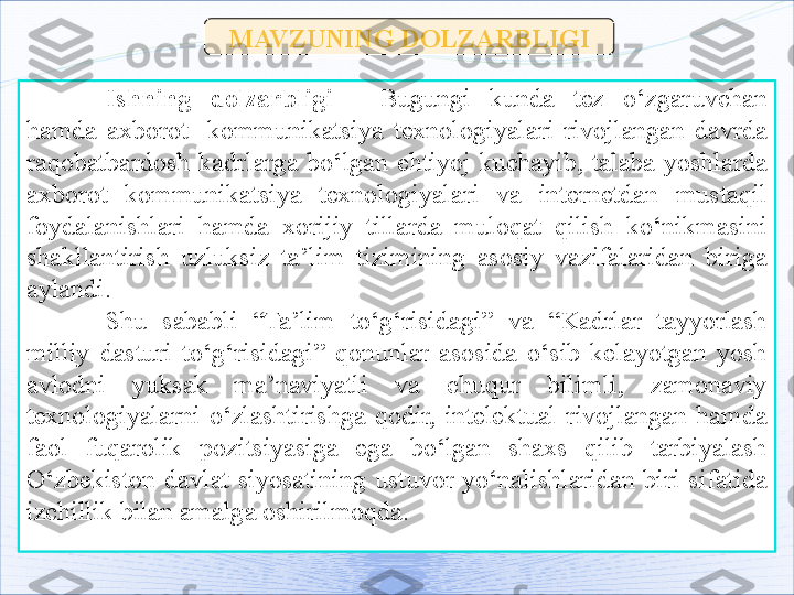 MAVZUNING DOLZARBLIGI
Ishning  dolzarbligi   -   Bugungi  kunda  tez  o‘zgaruvchan 
hamda  axborot-  kommunikatsiya  texnologiyalari  rivojlangan  davrda 
raqobatbardosh  kadrlarga  bo‘lgan  ehtiyoj  kuchayib,  talaba-yoshlarda 
axborot  kommunikatsiya  texnologiyalari  va  internetdan  mustaqil 
foydalanishlari  hamda  xorijiy  tillarda  muloqat  qilish  ko‘nikmasini 
shakllantirish  uzluksiz  ta ’ lim  tizimining  asosiy  vazifalaridan  biriga 
aylandi.
Shu  sababli  “Ta’lim  to‘g‘risidagi”  va  “Kadrlar  tayyorlash 
milliy  dasturi  to‘g‘risidagi”  qonunlar  asosida  o‘sib  kelayotgan  yosh 
avlodni  yuksak  ma’naviyatli  va  chuqur  bilimli,  zamonaviy 
texnologiyalarni  o‘zlashtirishga  qodir,  intelektual  rivojlangan  hamda 
faol  fuq a r o lik  pozitsiyasiga  ega  bo‘lgan  shaxs  qilib  tarbiyalash 
O‘zbekiston  davlat  siyosatining  ustuvor  yo‘nalishlaridan  biri  sifatida 
izchillik bilan amalga oshirilmoqda.   