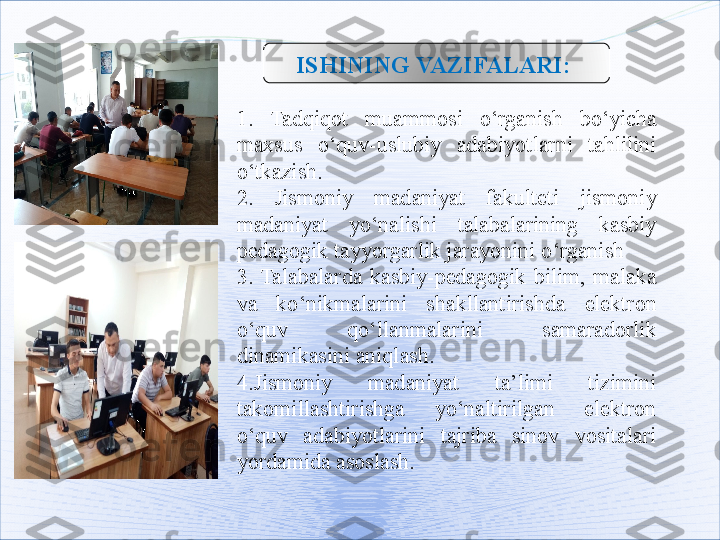 ISHINING   VAZIFALARI: 
1.   Tadqiqot   muammosi  o‘rganish  bo‘yicha 
maxsus  o‘quv-uslubiy  adabiyotlarni  tahlilini 
o‘tkazish.
2.   Jismoniy  madaniyat  fakulteti  jismoniy 
madaniyat  yo‘nalishi  talabalarining  kasbiy 
pedagogik tayyorgarlik jarayonini  o ‘rganish
3.  Talabalarda  kasbiy-pedagogik  bilim,  malaka 
va  ko‘nikmalarini  shakllantirishda  elektron 
o‘quv  qo‘llanmalarini  samaradorlik 
dinamikasini aniqlash.
4.Jismoniy  madaniyat  ta’limi  tizimini 
takomillashtirishga  yo‘naltirilgan  elektron 
o‘quv  adabiyotlarini  tajriba  sinov  vositalari 
yordamida asoslash.   