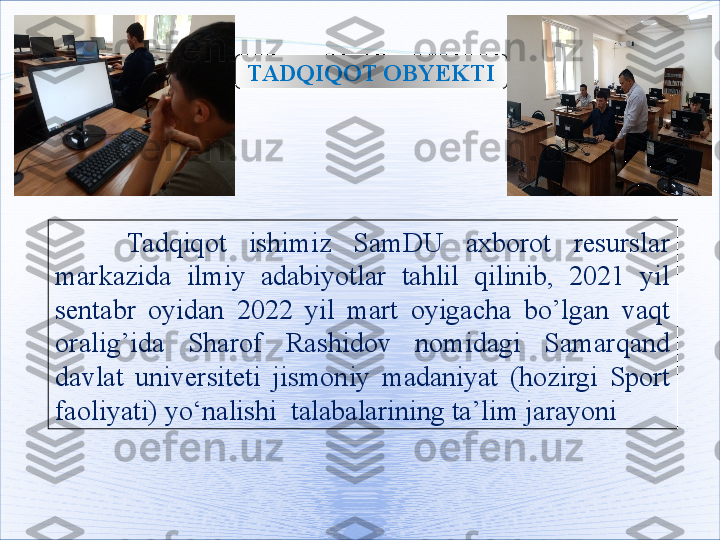 TADQIQOT OB Y EKTI
Tadqiqot  ishimiz  SamDU  axborot  resurslar 
markazida  ilmiy  adabiyotlar  tahlil  qilinib,  2021  yil 
sentabr  oyidan  2022  yil  mart  oyigacha  bo’lgan  vaqt 
oralig’ida  Sharof  Rashidov  nomidagi  Samarqand 
davlat  universiteti  jismoniy  madaniyat  (hozirgi  Sport 
faoliyati)  yo‘nalishi  talabalarining ta’lim jarayoni   