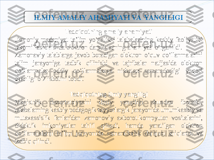   ILMIY AMALIY A H AMIYATI VA   YANGILIGI
Tadqiqotning amaliy ahamiyati
Jismoniy  madaniyat  ta ’ lim  yo‘nalishi  talabalarining  kasbiy  faoliyatini 
takomillashtirishda elektron darsliklarning ahamiyati o‘rganildi.
Zamonaviy  talablarga  javob  beradigan  elektron  o‘quv  qo‘llanmalarini 
talim  jarayoniga  tadbik  qilinishi   va  t ajribalar  natijasida  elektron 
qo‘llanmalar  oddiy  qo‘llanmalarga  nisbatan  samaradorligi  yuqori 
e kanligi o‘z isbotini topdi.
Tadqiqotning ilmiy yangiligi
Magistrlik  dissertatsiyasini  ilmiy  yangili gi   shundan  iboratki, 
talabalarning kasbiy pedagogik tayyorlargik jarayonida umumkasbiy va 
mutaxassislik  fanlaridan  zamonoviy  axborot-kompyuter  vositalarini ,  
didaktik  imkoniyatlar  tahlil  qilindi ,  hamda  yaratilgan  elektron 
qo‘llanmalarni  ta ’ lim  jarayonida  samaradorlik  darajasi  aniqlandi  va 
tadbiq qilindi.     