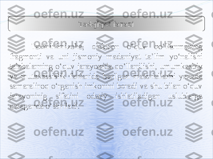 Tadqiqot  farazi
Taxminimizcha,  elektron  o‘quv  qo‘llanmaning 
fragmenti  va  uni  jismoniy  madaniyat  ta ’ lim  yo‘nalishi  
talabalarning  o‘quv  jarayonida  qo‘llanilishi,  umumkasbiy 
va  mutaxassislik   fanlar i da  berilgan  materiallarni  yanada 
samaraliroq o‘rganish imkonini beradi va shu bilan o‘quv 
jarayoninig  sifatini  odatiy  ishlatiladigan  uslublarga 
qaraganda o‘stiriladi.   