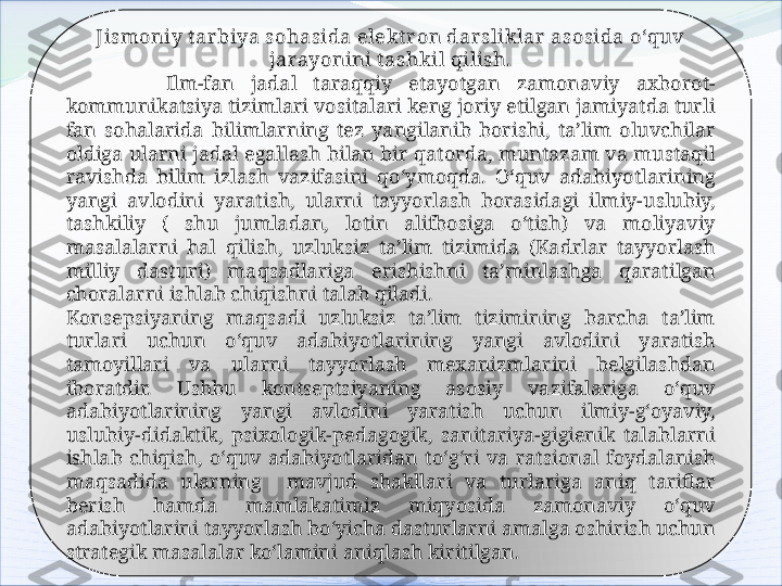 Jismoniy t arbiya sohasida elekt ron darsliklar asosida o‘quv 
jarayonini t ashkil qilish.
            Ilm-fan  jadal  taraqqiy  etayotgan  zamonaviy  axborot-
kommunikatsiya tizimlari vositalari keng joriy etilgan jamiyatda turli 
fan  sohalarida  bilimlarning  tez  yangilanib  borishi,  ta’lim  oluvchilar 
oldiga ularni jadal egallash bilan bir qatorda, muntazam va mustaqil 
ravishda  bilim  izlash  vazifasini  qo‘ymoqda.  O‘quv  adabiyotlarining 
yangi  avlodini  yaratish,  ularni  tayyorlash  borasidagi  ilmiy-uslubiy, 
tashkiliy  (  shu  jumladan,  lotin  alifbosiga  o‘tish)  va  moliyaviy 
masalalarni  hal  qilish,  uzluksiz  ta’lim  tizimida  (Kadrlar  tayyorlash 
milliy  dasturi)  maqsadlariga  erishishni  ta’minlashga  qaratilgan 
choralarni ishlab chiqishni talab qiladi.
Konsepsiyaning  maqsadi  uzluksiz  ta’lim  tizimining  barcha  ta’lim 
turlari  uchun  o‘quv  adabiyotlarining  yangi  avlodini  yaratish 
tamoyillari  va  ularni  tayyorlash  mexanizmlarini  belgilashdan 
iboratdir.  Ushbu  kontseptsiyaning  asosiy  vazifalariga  o‘quv 
adabiyotlarining  yangi  avlodini  yaratish  uchun  ilmiy-g‘oyaviy, 
uslubiy-didaktik,  psixologik-pedagogik,  sanitariya-gigienik  talablarni 
ishlab  chiqish,  o‘quv  adabiyotlaridan  to‘g‘ri  va  ratsional  foydalanish 
maqsadida  ularning    mavjud  shakllari  va  turlariga  aniq  tariflar 
berish  hamda  mamlakatimiz  miqyosida  zamonaviy  o‘quv 
adabiyotlarini tayyorlash bo‘yicha dasturlarni amalga oshirish uchun 
strategik masalalar ko‘lamini aniqlash kiritilgan.   