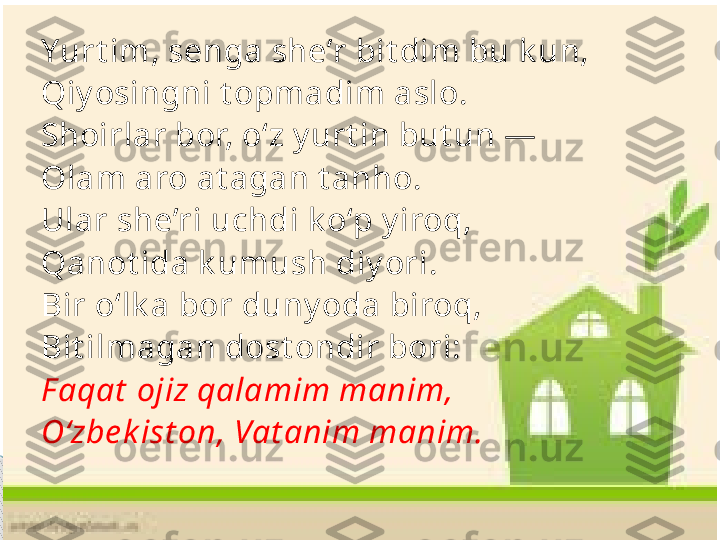 Yurt im, senga she’r bit dim bu k un, 
Qiy osingni t opmadim aslo. 
Shoirlar bor, o‘z y urt in but un — 
Olam aro at agan t anho. 
Ular she’ri uchdi k o‘p y iroq, 
Qanot ida k umush diy ori. 
Bir o‘lk a bor duny oda biroq,
Bit ilmagan dost ondir bori: 
F aqat  ojiz qalamim manim, 
O‘zbe k ist on, Vat anim manim.     