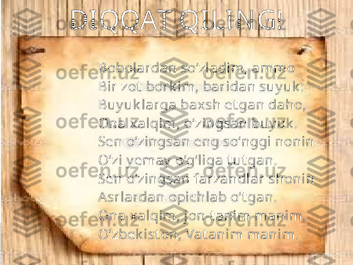 Bobolardan so‘zladim, ammo 
Bir zot  bork im, baridan suy uk : 
Buy uk larga baxsh et gan daho, 
Ona xalqim, o‘zingsan buy uk . 
Sen o‘zingsan eng so‘nggi nonin 
O‘zi y emay  o‘g‘liga t ut gan. 
Sen o‘zingsan farzandlar shonin 
Asrlardan opichlab o‘t gan. 
Ona xalqim, jon-t anim manim, 
O‘zbek ist on, Vat anim manim.DIQQAT QI LIN G!     