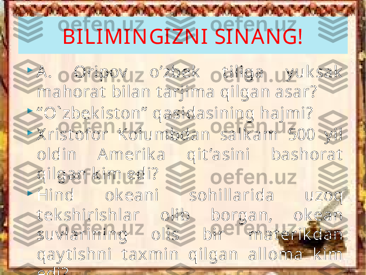 
A.  Oripov   o’zbek   t iliga  y uk sak  
mahorat  bilan t arjima qilgan asar?

“ O ` zbek ist on”  qasidasining hajmi?

X rist ofor  Kolumbdan  salk am  500  y il 
oldin  A merik a  qit ’asini  bashorat  
qilgan k im edi?

Hind  ok eani  sohillarida  uzoq 
t ek shirishlar  olib  borgan,  ok ean 
suv larining  olis  bir  mat erik dan 
qay t ishni  t axmin  qilgan  alloma  k im 
edi? BILIMIN GIZN I SIN AN G!     