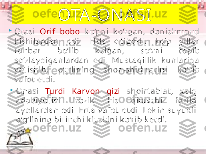 
Ot asi  Orif  bobo  k o‘pni  k o‘rgan,  donishmand 
k ishilardan  edi.  Elda  e’t iborli,  k o‘p  y illar 
rahbar  bo‘lib  k elgan,  so‘zni  t opib 
so‘zlay diganlardan  edi.  Must aqillik   k unlariga 
y et ishib,  o‘g‘lining  shon-shuhrat ini  k o‘rib 
v afot  et di.  OTA-ON ASI

Onasi  Turdi  Karv on  qizi  shoirt abiat ,  x alq 
adabiy ot ini  nozik   his  qiluv chi  fozila 
ay ollardan  edi.  Ert a  v afot   et di.  Lek in  suy uk li 
o‘g‘lining birinchi k it obini k o‘rib k et di.      