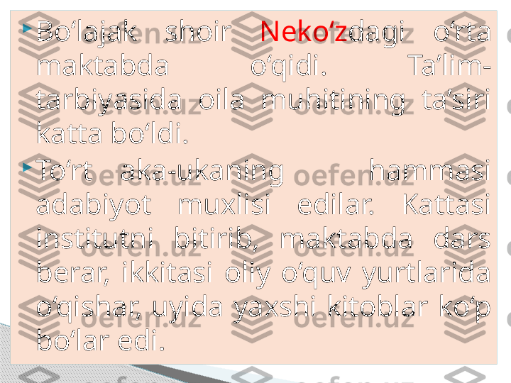 
Bo‘lajak  shoir  Neko‘z dagi  o‘rta 
maktabda  o‘qidi.  Ta’lim-
tarbiyasida  oila  muhitining  ta’siri 
katta bo‘ldi. 

To‘rt  aka-ukaning      hammasi 
adabiyot  muxlisi  edilar.  Kattasi 
institutni  bitirib,  maktabda  dars 
berar,  ikkitasi  oliy  o‘quv  yurtlarida 
o‘qishar,  uyida  yaxshi  kitoblar  ko‘p 
bo‘lar edi.      