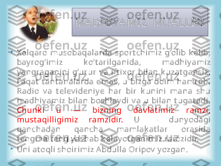 
X alqaro  musobaqalarda  sport chimiz  g‘olib  k elib, 
bay rog‘imiz  k o‘t arilganida,  madhiy amiz 
y angraganini  g‘urur  v a  ift ixor  bilan  k uzat gansiz. 
Faqat   t ant analarda  emas,  u  bizga  doim  hamroh. 
Radio  v a  t elev ideniy e  har  bir  k unini  mana  shu 
madhiy amiz  bilan  boshlay di  v a  u  bilan  t ugat adi. 
Chunk i  u  —  bizning  dav lat imiz  ramzi, 
must aqilligimiz  ramzidir.  U  —  duny odagi 
qanchadan  qancha  mamlak at lar  orasida 
t engma-t eng y ashab k elay ot ganimiz ramzidir. 

Uni at oqli shoirimiz A bdulla Oripov  y ozgan .MA DHIYAMIZ  MUA LLIFI      