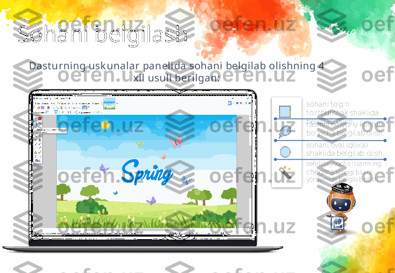 Sohani belgilash
Dast urning usk unalar panelida sohani belgilab olishning 4 
xil usul i berilgan:
sohani  t o‘ g‘ r i  
t o‘ r t bur chak sha kl i da  
bel gi l a b ol i sh;
r asmni  i x t i yor i y kont ur i  
bo‘ yi cha  bel gi l ab ol i sh;
sohani  ova l  ( doi r a )  
shakl i da  bel gi l ab ol i sh;
sehr l i  t ayoqcha ( r asmni ng 
chegar a  r anggi  bi l an)  
yor dami da bel gi l ab ol i sh.   