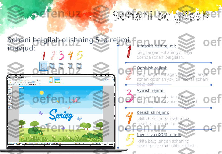 Sohani belgilash
Sohani belgilab olishning  5  t a rejimi 
mav jud: A lmasht irish rejimi:
bel gi l a ngan sohani ng o‘ r ni ga 
boshqa  soha ni  bel gi l a sh.
Qo‘shish reji mi:
bel gi l anga n sohaga yangi  bel gi l a ngan 
sohani  qo‘ shi sh yoki  bi r necht a  soha ni  
bel gi l ash.
A y irish rej imi:
bel gi l a ngan sohada n ya ngi  
bel gi l a ngan sohani  ol i b t ashl ash.
Kesishish rejimi :
i kki t a bel gi l a ngan sohani ng 
kesi shga n qi smi ni  bel gi l a sh.
I nv ersiy a  (X OR) rejimi:
i kki t a bel gi l a ngan sohani ng 
kesi shga n qi smi ni  ol i b t a shl ash. 