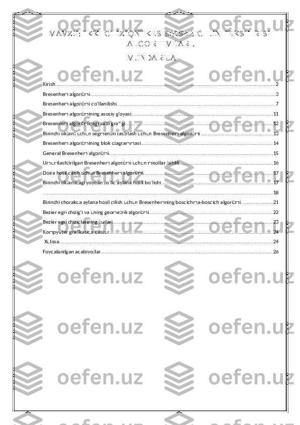 MAVZU: IKKI CHIZIQNI KESISHISH UCHUN TEKSHIRISH
ALGORITMLARI.
      MUNDARIJA
Kirish. ........................................................................................................................................................... 2
Bresenhem algoritmi ................................................................................................................................... 3
Bresenhem algoritmi qo’llanilishi. ............................................................................................................... 7
Bresenhem algoritmining asosiy g'oyasi. ................................................................................................... 11
Bresenxem algoritmidagi xato grafigi. ....................................................................................................... 12
Birinchi oktant uchun segmentni rastrlash uchun Bresenhem algoritmi ................................................... 13
Bresenhem algoritmining blok diagrammasi. ............................................................................................ 14
General Bresenhem algoritmi. ................................................................................................................... 15
Umumlashtirilgan Bresenhem algoritmi uchun misollar tahlili. ................................................................. 16
Doira hosil qilish uchun Bresenhem algoritmi. .......................................................................................... 17
Birinchi oktantdagi yoydan to`liq aylana hosil bo`lishi. .............................................................................. 17
................................................................................................................................................................... 18
Birinchi chorakda aylana hosil qilish uchun Bresenhemning bosqichma-bosqich algoritmi ...................... 21
Bezier egri chizig'i va uning geometrik algoritmi. ...................................................................................... 22
Bezier egri chiziqlarining turlari ................................................................................................................. 23
Kompyuter grafikasida dastur .................................................................................................................... 24
 Xulosa. ...................................................................................................................................................... 24
Foydalanilgan adabiyotlar. ......................................................................................................................... 26 