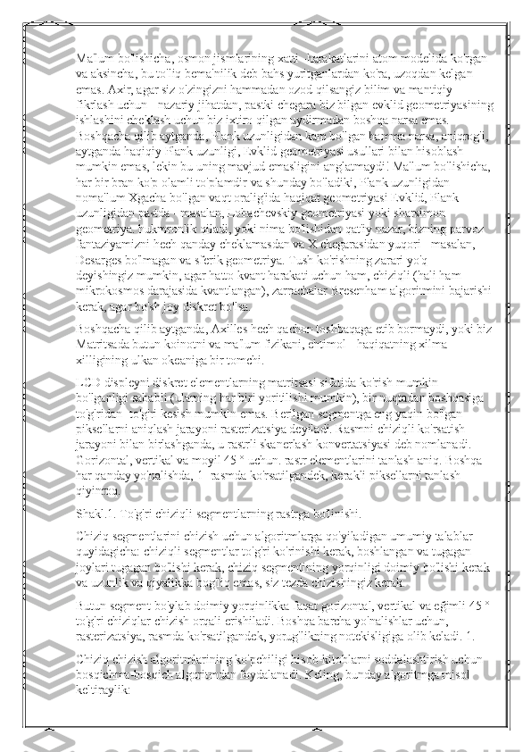 Ma'lum bo'lishicha, osmon jismlarining xatti -harakatlarini atom modelida ko'rgan 
va aksincha, bu to'liq bema'nilik deb bahs yuritganlardan ko'ra, uzoqdan kelgan 
emas. Axir, agar siz o'zingizni hammadan ozod qilsangiz bilim va mantiqiy 
fikrlash uchun - nazariy jihatdan, pastki chegara biz bilgan evklid geometriyasining
ishlashini cheklash uchun biz ixtiro qilgan uydirmadan boshqa narsa emas. 
Boshqacha qilib aytganda, Plank uzunligidan kam bo'lgan hamma narsa, aniqrog'i, 
aytganda haqiqiy Plank uzunligi, Evklid geometriyasi usullari bilan hisoblash 
mumkin emas, lekin bu uning mavjud emasligini anglatmaydi! Ma'lum bo'lishicha,
har bir bran ko'p olamli to'plamdir va shunday bo'ladiki, Plank uzunligidan 
noma'lum Xgacha bo'lgan vaqt oralig'ida haqiqat geometriyasi Evklid, Plank 
uzunligidan pastda - masalan, Lobachevskiy geometriyasi yoki sharsimon 
geometriya. hukmronlik qiladi, yoki nima bo'lishidan qat'iy nazar, bizning parvoz 
fantaziyamizni hech qanday cheklamasdan va X chegarasidan yuqori - masalan, 
Desarges bo'lmagan va sferik geometriya. Tush ko'rishning zarari yo'q - 
deyishingiz mumkin, agar hatto kvant harakati uchun ham, chiziqli (hali ham 
mikrokosmos darajasida kvantlangan), zarrachalar Bresenham algoritmini bajarishi
kerak, agar bo'sh joy diskret bo'lsa.
Boshqacha qilib aytganda, Axilles hech qachon toshbaqaga etib bormaydi, yoki biz
Matritsada butun koinotni va ma'lum fizikani, ehtimol - haqiqatning xilma -
xilligining ulkan okeaniga bir tomchi.
LCD displeyni diskret elementlarning matritsasi sifatida ko'rish mumkin 
bo'lganligi sababli (ularning har biri yoritilishi mumkin), bir nuqtadan boshqasiga 
to'g'ridan -to'g'ri kesish mumkin emas. Berilgan segmentga eng yaqin bo'lgan 
piksellarni aniqlash jarayoni rasterizatsiya deyiladi. Rasmni chiziqli ko'rsatish 
jarayoni bilan birlashganda, u rastrli skanerlash konvertatsiyasi deb nomlanadi. 
Gorizontal, vertikal va moyil 45 ° uchun. rastr elementlarini tanlash aniq. Boshqa 
har qanday yo'nalishda, 1 -rasmda ko'rsatilgandek, kerakli piksellarni tanlash 
qiyinroq.
Shakl.1. To'g'ri chiziqli segmentlarning rastrga bo'linishi.
Chiziq segmentlarini chizish uchun algoritmlarga qo'yiladigan umumiy talablar 
quyidagicha: chiziqli segmentlar to'g'ri ko'rinishi kerak, boshlangan va tugagan 
joylari tugagan bo'lishi kerak, chiziq segmentining yorqinligi doimiy bo'lishi kerak 
va uzunlik va qiyalikka bog'liq emas, siz tezda chizishingiz kerak.
Butun segment bo'ylab doimiy yorqinlikka faqat gorizontal, vertikal va eğimli 45 ° 
to'g'ri chiziqlar chizish orqali erishiladi. Boshqa barcha yo'nalishlar uchun, 
rasterizatsiya, rasmda ko'rsatilgandek, yorug'likning notekisligiga olib keladi. 1.
Chiziq chizish algoritmlarining ko'pchiligi hisob-kitoblarni soddalashtirish uchun 
bosqichma-bosqich algoritmdan foydalanadi. Keling, bunday algoritmga misol 
keltiraylik: 