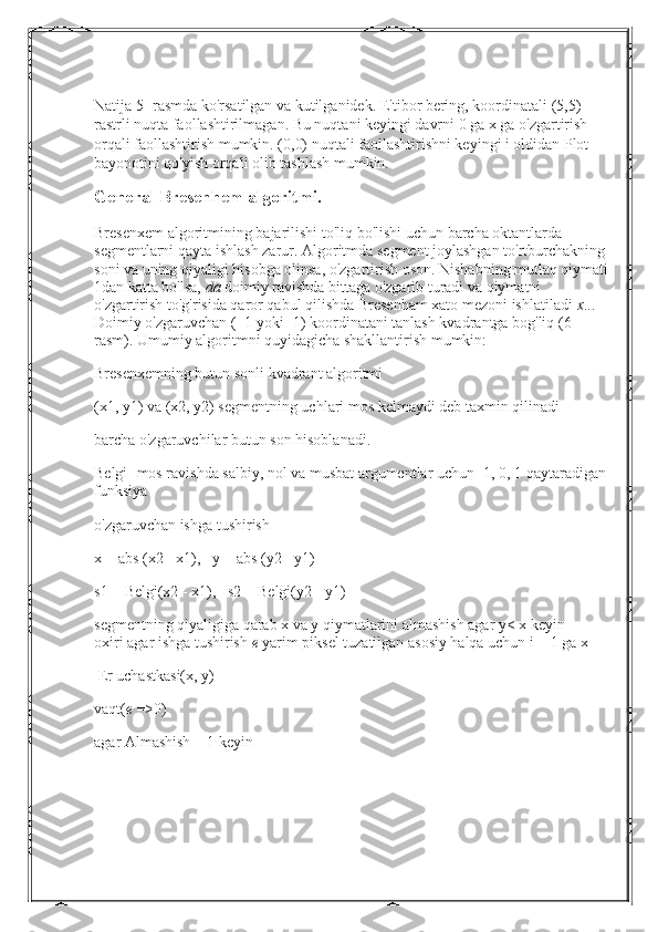 Natija 5 -rasmda ko'rsatilgan va kutilganidek. E'tibor bering, koordinatali (5,5) 
rastrli nuqta faollashtirilmagan. Bu nuqtani keyingi davrni 0 ga x ga o'zgartirish 
orqali faollashtirish mumkin. (0,0) nuqtali faollashtirishni keyingi i oldidan Plot 
bayonotini qo'yish orqali olib tashlash mumkin.
General Bresenhem algoritmi.
Bresenxem   algoritmining   bajarilishi   to ' liq   bo ' lishi   uchun   barcha   oktantlarda  
segmentlarni   qayta   ishlash   zarur .  Algoritmda segment joylashgan to'rtburchakning 
soni va uning qiyaligi hisobga olinsa, o'zgartirish oson. Nishabning mutlaq qiymati
1dan katta bo'lsa,   da   doimiy ravishda bittaga o'zgarib turadi va qiymatni 
o'zgartirish to'g'risida qaror qabul qilishda Bresenham xato mezoni ishlatiladi   x ... 
Doimiy o'zgaruvchan (+1 yoki -1) koordinatani tanlash kvadrantga bog'liq (6 -
rasm). Umumiy algoritmni quyidagicha shakllantirish mumkin:
Bresenxemning butun sonli kvadrant algoritmi
(x1, y1) va (x2, y2) segmentning uchlari mos kelmaydi deb taxmin qilinadi
barcha o'zgaruvchilar butun son hisoblanadi.
Belgi- mos ravishda salbiy, nol va musbat argumentlar uchun -1, 0, 1 qaytaradigan 
funksiya
o'zgaruvchan ishga tushirish
x = abs (x2 - x1),   y = abs (y2 - y1)
s1 =   Belgi(x2 - x1),   s2 =   Belgi(y2 - y1)
segmentning qiyaligiga qarab x va y qiymatlarini almashish agar   y< x   keyin 
oxiri   agar ishga tushirish   e   yarim piksel tuzatilgan asosiy halqa uchun   i = 1   ga   x
 Er uchastkasi(x, y)
vaqt( e   =>0)
agar   Almashish = 1   keyin 