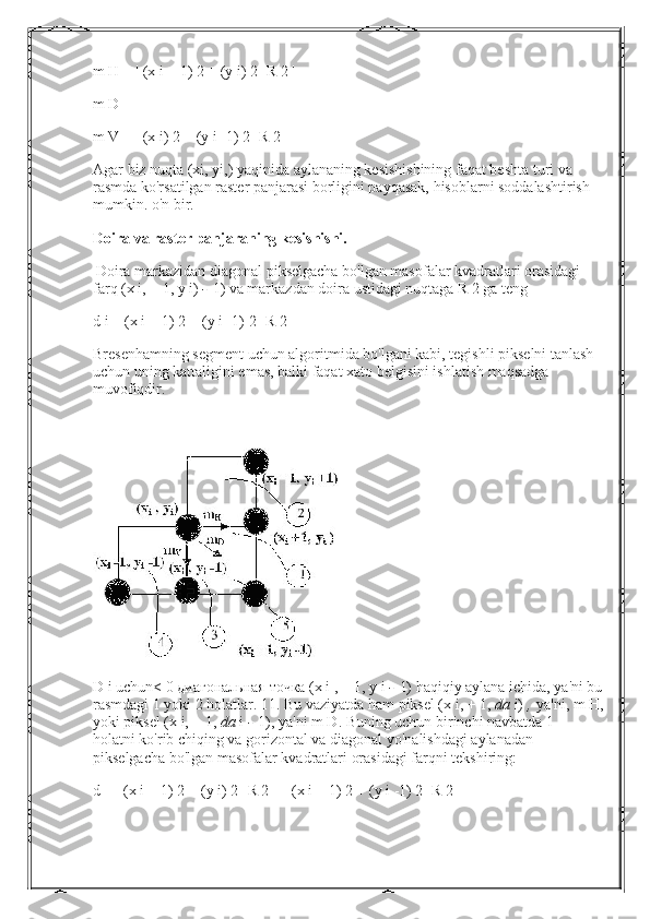 m H = | (x i + 1) 2 + (y i) 2 -R 2 |
m D = | |
m V = | (x i) 2 + (y i -1) 2 -R 2 |
Agar biz nuqta (xi, yi,) yaqinida aylananing kesishishining faqat beshta turi va 
rasmda ko'rsatilgan raster panjarasi borligini payqasak, hisoblarni soddalashtirish 
mumkin. o'n bir.
Doira va raster panjaraning kesishishi.
  Doira markazidan diagonal pikselgacha bo'lgan masofalar kvadratlari orasidagi 
farq (x i, + 1, y i)   -   1) va markazdan doira ustidagi nuqtaga R 2 ga teng
d i = (x i + 1) 2 + (y i -1) 2 -R 2
Bresenhamning segment uchun algoritmida bo'lgani kabi, tegishli pikselni tanlash 
uchun uning kattaligini emas, balki faqat xato belgisini ishlatish maqsadga 
muvofiqdir.
D i uchun< 0  диагональная   точка  (x i , + 1,  у  i   -   1) haqiqiy aylana ichida, ya'ni bu
rasmdagi 1 yoki 2 holatlar. 11. Bu vaziyatda ham piksel (x i, + 1,   da   i)   ,   ya'ni, m H,
yoki piksel (x i, + 1,   da   i   -   1), ya'ni m D. Buning uchun birinchi navbatda 1 -
holatni ko'rib chiqing va gorizontal va diagonal yo'nalishdagi aylanadan 
pikselgacha bo'lgan masofalar kvadratlari orasidagi farqni tekshiring:
d = | (x i + 1) 2 + (y i) 2 -R 2 | -| (x i + 1) 2 + (y i -1) 2 -R 2 | 