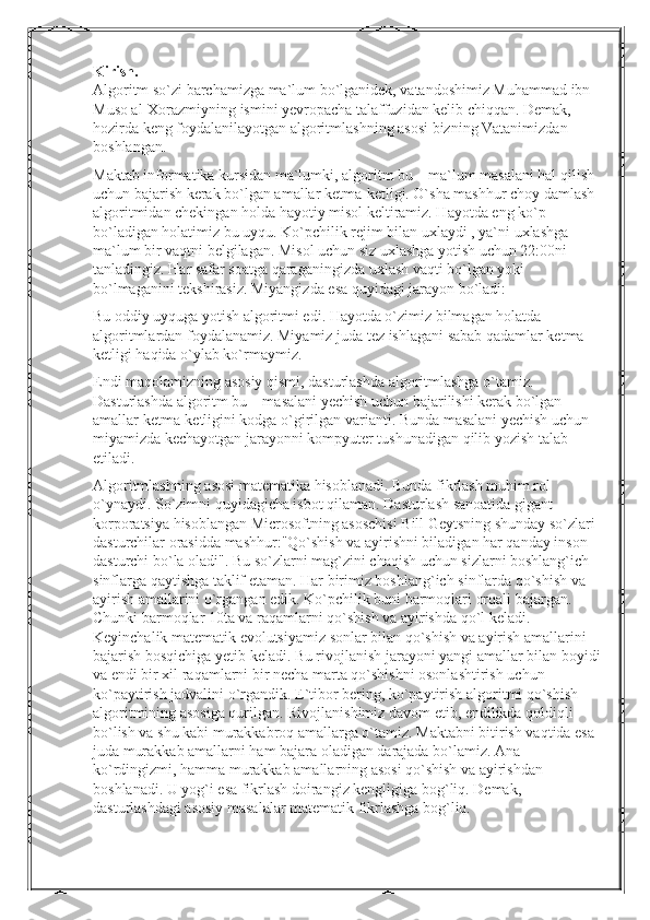 Kirish .
Algoritm so`zi barchamizga ma`lum bo`lganidek, vatandoshimiz Muhammad ibn 
Muso al-Xorazmiyning ismini yevropacha talaffuzidan kelib chiqqan. Demak, 
hozirda keng foydalanilayotgan algoritmlashning asosi bizning Vatanimizdan 
boshlangan.
Maktab informatika kursidan ma`lumki, algoritm bu – ma`lum masalani hal qilish 
uchun bajarish kerak bo`lgan amallar ketma-ketligi. O`sha mashhur choy damlash 
algoritmidan chekingan holda hayotiy misol keltiramiz. Hayotda eng ko`p 
bo`ladigan holatimiz bu uyqu. Ko`pchilik rejim bilan uxlaydi , ya`ni uxlashga 
ma`lum bir vaqtni belgilagan. Misol uchun siz uxlashga yotish uchun 22:00ni 
tanladingiz. Har safar soatga qaraganingizda uxlash vaqti bo`lgan yoki 
bo`lmaganini tekshirasiz. Miyangizda esa quyidagi jarayon bo`ladi:
Bu oddiy uyquga yotish algoritmi edi. Hayotda o`zimiz bilmagan holatda 
algoritmlardan foydalanamiz. Miyamiz juda tez ishlagani sabab qadamlar ketma-
ketligi haqida o`ylab ko`rmaymiz.
Endi maqolamizning asosiy qismi, dasturlashda algoritmlashga o`tamiz. 
Dasturlashda algoritm bu – masalani yechish uchun bajarilishi kerak bo`lgan 
amallar ketma-ketligini kodga o`girilgan varianti. Bunda masalani yechish uchun 
miyamizda kechayotgan jarayonni kompyuter tushunadigan qilib yozish talab 
etiladi.
Algoritmlashning asosi matematika hisoblanadi. Bunda fikrlash muhim rol 
o`ynaydi. So`zimni quyidagicha isbot qilaman. Dasturlash sanoatida gigant 
korporatsiya hisoblangan Microsoftning asoschisi Bill Geytsning shunday so`zlari 
dasturchilar orasidda mashhur:"Qo`shish va ayirishni biladigan har qanday inson 
dasturchi bo`la oladi". Bu so`zlarni mag`zini chaqish uchun sizlarni boshlang`ich 
sinflarga qaytishga taklif etaman. Har birimiz boshlang`ich sinflarda qo`shish va 
ayirish amallarini o`rgangan edik. Ko`pchilik buni barmoqlari orqali bajargan. 
Chunki barmoqlar 10ta va raqamlarni qo`shish va ayirishda qo`l keladi. 
Keyinchalik matematik evolutsiyamiz sonlar bilan qo`shish va ayirish amallarini 
bajarish bosqichiga yetib keladi. Bu rivojlanish jarayoni yangi amallar bilan boyidi
va endi bir xil raqamlarni bir necha marta qo`shishni osonlashtirish uchun 
ko`paytirish jadvalini o`rgandik. E`tibor bering, ko`paytirish algoritmi qo`shish 
algoritmining asosiga qurilgan. Rivojlanishimiz davom etib, endilikda qoldiqli 
bo`lish va shu kabi murakkabroq amallarga o`tamiz. Maktabni bitirish vaqtida esa 
juda murakkab amallarni ham bajara oladigan darajada bo`lamiz. Ana 
ko`rdingizmi, hamma murakkab amallarning asosi qo`shish va ayirishdan 
boshlanadi. U yog`i esa fikrlash doirangiz kengligiga bog`liq. Demak, 
dasturlashdagi asosiy masalalar matematik fikrlashga bog`liq. 