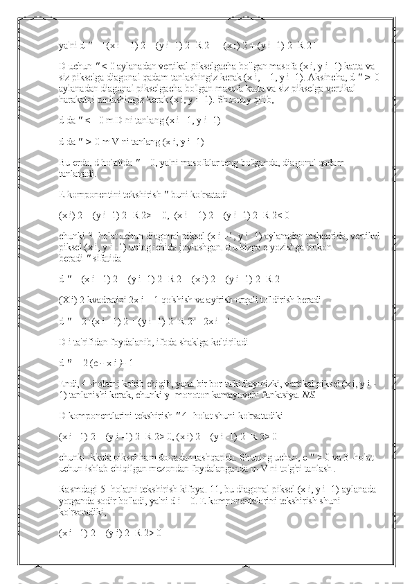 ya'ni d   "   = | (x i + 1) 2 + (y i -1) 2 -R 2 | -| (x i) 2 + (y i -1) 2 -R 2 |
D uchun   "   <   0 aylanadan vertikal pikselgacha bo'lgan masofa (x i, y i -1) katta va 
siz pikselga diagonal qadam tanlashingiz kerak (x i, + 1, y i -1). Aksincha, d   "   >   0 
aylanadan diagonal pikselgacha bo'lgan masofa katta va siz pikselga vertikal 
harakatni tanlashingiz kerak (x i, y i -1). Shunday qilib,
d da   "   <=   0 m D ni tanlang (x i +1, y i -1)
d da   "   >   0 m V ni tanlang (x i, y i -1)
Bu erda, d holatida   "   = 0, ya'ni masofalar teng bo'lganda, diagonal qadam 
tanlanadi.
E komponentini tekshirish   "   buni ko'rsatadi
(x i) 2 + (y i -1) 2 -R 2> = 0,  (x i + 1) 2 + (y i -1) 2 -R 2< 0
chunki 3 -holat uchun diagonal piksel (x i +1, y i -1) aylanadan tashqarida, vertikal
piksel (x i, y i -1) uning ichida joylashgan. Bu bizga e yozishga imkon 
beradi   "   sifatida
d   "   = (x i +1) 2 + (y i -1) 2 -R 2 + (x i) 2 + (y i -1) 2 -R 2
(X i) 2 kvadratini 2x i + 1 qo'shish va ayirish orqali to'ldirish beradi
d   "   = 2 [(x i +1) 2 + (y i -1) 2 -R 2] - 2x i - 1
D i ta'rifidan foydalanib, ifoda shaklga keltiriladi
d   "   =   2 (e   -   x i   )-   1
Endi, 4 -holatni ko'rib chiqib, yana bir bor ta'kidlaymizki, vertikal piksel (x i, y i -
1) tanlanishi kerak, chunki y -monoton kamayuvchi funktsiya.   NS.
D komponentlarini tekshirish   "   4 -holat shuni ko'rsatadiki
(x i +1) 2 + (y i -1) 2 -R 2> 0, (x i) 2 + (y i -1) 2 -R 2> 0
chunki ikkala piksel ham doiradan tashqarida. Shuning uchun, e   "   > 0 va 3 -holat 
uchun ishlab chiqilgan mezondan foydalanganda m V ni to'g'ri tanlash   .
Rasmdagi 5 -holatni tekshirish kifoya. 11, bu diagonal piksel (x i, y i -1) aylanada 
yotganda sodir bo'ladi, ya'ni d i = 0. E komponentalarini tekshirish shuni 
ko'rsatadiki,
(x i +1) 2 + (y i) 2 -R 2> 0 