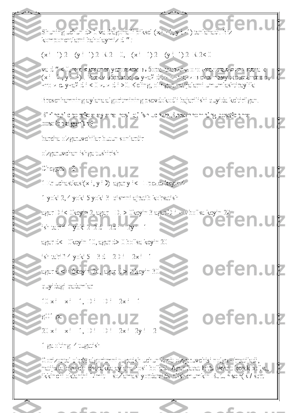 Shuning uchun d> 0 va diagonalli piksel (x i +1, y i -1) tanlanadi. Biz 
komponentlarni baholaymiz d   "   :
(x i +1) 2 + (y i -1) 2 -R 2 = 0,    (x i +1) 2 + (y i -1) 2 -R 2< 0
va d   "   < 0, что является условием выбора правильного диагонального шага к 
(x i +1 , у i -1) . Таким образом, случай d i = 0 подчиняется тому же критерию,
что и случай d i < 0 или d i >0.  Keling, olingan natijalarni umumlashtiraylik:
Bresenhamning aylana algoritmining psevdokodli bajarilishi quyida keltirilgan.
Birinchi chorakda aylana hosil qilish uchun Bresenhemning bosqichma-
bosqich algoritmi
barcha o'zgaruvchilar butun sonlardir
o'zgaruvchan ishga tushirish
Chegara = 0
1   Er uchastkasi(x i, y i   )  agar   y i<=  Предел keyin 4
1 yoki 2, 4 yoki 5 yoki 3 -qismni ajratib ko'rsatish
agar D i< 0keyin   2, agar    D.   >   0keyin   3 agar D i = 0 bo'lsa   keyin   20
ish ta'rifi 1 yoki 2  2 d = 2d i + 2y i - 1
agar d<= 0keyin   10, agar d> 0 bo'lsa   keyin   20
ish ta'rifi 4 yoki 5    3 d = 2D i + 2x i   -   1
agar   d   <=   0keyin   20,  agar   d   >   0   keyin   30
quyidagi qadamlar
10 x i = x i + 1,  D i = D i + 2x i + 1
gO1 ga
20 x i = x i + 1,  D i = D i + 2x i - 2y i + 2
1 ga o'ting  4 tugatish
Gorizontal o'qda algoritmni tugatish uchun limit o'zgaruvchisi nolga o'rnatiladi, 
natijada birinchi chorakda aylana hosil bo'ladi. Agar faqat bitta oktant kerak bo'lsa,
ikkinchi oktantni Limit = sozlamasi yordamida olish mumkin   Butun son (R / sqrt  