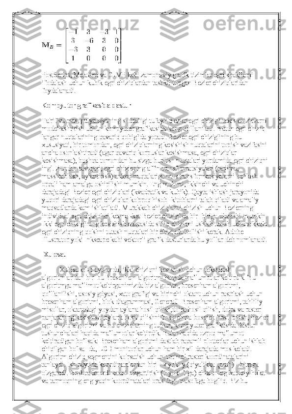 PostScript, Metafont va GIMP kabi zamonaviy grafik tizimlar egri shakllarni 
ifodalash uchun kubik egri chiziqlardan tashkil topgan Bezier chiziqlaridan 
foydalanadi.
Kompyuter grafikasida dastur
Ta'rif va manipulyatsiyaning soddaligi tufayli Bezier egri chizig'i tekis chiziqlarni 
modellashtirish uchun kompyuter grafikasida keng qo'llaniladi. Butun egri chiziq 
langar nuqtalarining qavariq qobig'ida yotadi. Bezier egri chizig'ining bu 
xususiyati, bir tomondan, egri chiziqlarning kesishish nuqtalarini topish vazifasini 
ancha osonlashtiradi (agar qavariq korpuslar kesishmasa, egri chiziqlar 
kesishmasa), boshqa tomondan bu sizga burilish nuqtalari yordamida egri chiziqni 
ingl. Bundan tashqari, egri chiziqning affin transformatsiyalari (tarjima, 
masshtablash, aylantirish) ankraj nuqtalariga mos transformatsiyalarni qo'llash 
orqali ham amalga oshirilishi mumkin. Eng muhimi, ikkinchi va uchinchi 
darajadagi Bezier egri chiziqlari (kvadratik va kubik). Qayta ishlash jarayonida 
yuqori darajadagi egri chiziqlar ko'proq hisob -kitoblarni talab qiladi va amaliy 
maqsadlarda kam ishlatiladi.  Murakkab chiziqlarni chizish uchun Bezierning 
individual egri chiziqlari ketma -ket Bezier chizig'ida bir -biriga ulanishi mumkin. 
Ikki egri chizig'ining kesishish nuqtasida silliq chiziqni ushlab turish uchun ikkala 
egri chiziqning qo'shni tutash nuqtalari bir chiziqda bo'lishi kerak. Adobe 
Illustrator yoki Inkscape kabi vektorli grafik dasturlarda bu yo'llar deb nomlanadi.
  Xulosa.
Xulosa qilib aytganda, ikki chiziqni kesishish uchun tekshirish 
algoritmlaridan biri bu Bresenhem algoritmi haqida ma’lumotlar keltirdik. Bu 
algoritmga ma’limot keltirganimizda biz algoritm, bresenham algoritmi,  
qo’llanilishi, asosiy góyasi, xato grafigi va birinchi oktant uchun rastrlash uchun 
bresenham algoritmi, blok diagrammasi, Generall  Bresenham algoritmi, tahliliy 
misollar, oktantdagi yoydan aylana hosil qilish,doira hosil qilish, doira va raster 
panjaraning kesishishi,aylana hosil qilishni bosqichma-bosqich hosil qilish, Bezier 
egri chiziq algoritmi va bu chiziqlarning turlari, kompyuter grafikasida dastur 
tushunchalari haqida ma’lumotlar keltirdik. Bular haqida ozroq ma’lumot 
keltiradigan bo’lsak:  Bresenham algoritmi dastlab raqamli plotterlar uchun ishlab 
chiqilgan bo'lsa -da, LCD monitorlar uchun ham bir xil darajada mos keladi. 
Algoritm chiziq segmentini ko'rsatish uchun optimal raster koordinatalarini 
tanlaydi. Ish paytida koordinatalardan biri - x yoki y (qiyalikka qarab) - bittaga 
o'zgaradi. Boshqa koordinatani o'zgartirish (0 yoki 1 ga) chiziqning haqiqiy holati 
va tarmoqning eng yaqin koordinatalari orasidagi masofaga bog'liq. Biz bu  