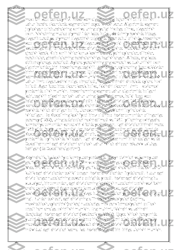 masofani xato deb ataymiz.  Bresenxem algoritmining bajarilishi to'liq bo'lishi 
uchun barcha oktantlarda segmentlarni qayta ishlash zarur. Algoritmda segment 
joylashgan to'rtburchakning soni va uning qiyaligi hisobga olinsa, o'zgartirish 
oson. Nishabning mutlaq qiymati 1dan katta bo'lsa,   da   doimiy ravishda bittaga 
o'zgarib turadi va qiymatni o'zgartirish to'g'risida qaror qabul qilishda Bresenham 
xato mezoni ishlatiladi   x ... Doimiy o'zgaruvchan (+1 yoki -1) koordinatani tanlash 
kvadrantga bog'liq.  Rasterga nafaqat chiziqli, balki boshqa murakkab vazifalarni 
ajratish kerak. Ko'p sonli ishlar konus kesimlarning, ya'ni aylanalar, ellipslar, 
parabolalar, giperbolalarning parchalanishiga bag'ishlangan. Albatta, eng katta 
e'tibor aylanaga qaratiladi. Aylana yaratishning eng samarali va tushunilishi oson 
algoritmlaridan biri Bresenhamga tegishli. Birinchidan, aylananing faqat sakkizdan
birini yaratish kerakligini unutmang. Qolgan qismlarini rasmda ko'rsatilgandek 
ketma -ket akslantirish orqali olish mumkin. Gorizontal o'qda algoritmni tugatish 
uchun limit o'zgaruvchisi nolga o'rnatiladi, natijada birinchi chorakda aylana hosil 
bo'ladi. Agar faqat bitta oktant kerak bo'lsa, ikkinchi oktantni Limit = sozlamasi 
yordamida olish mumkin. Bresenhamning segment uchun algoritmida bo'lgani 
kabi, tegishli pikselni tanlash uchun uning kattaligini emas, balki faqat xato 
belgisini ishlatish maqsadga muvofiqdir. Bezier egri chiziqlari 1960 -yillarda 
Renault -dan Per Bezier va Citroen shahridan Pol de Kastelau tomonidan mustaqil 
ravishda ishlab chiqilgan bo'lib, ular avtomobil kuzovlarini loyihalashda 
ishlatilgan. De Kastellning kashfiyoti biroz oldinroq Bezier tomonidan qilinganiga 
qaramay (1959), uning tadqiqotlari nashr etilmadi va 1960 -yillarning oxirigacha 
kompaniya tomonidan sanoat siri sifatida yashiringan. Egri chiziqlar birinchi marta
1962 yilda frantsuz muhandisi Per Bezier tomonidan taqdim etilgan, u ularni de 
Kasteldan mustaqil ravishda ishlab chiqib, ularni avtomobil tanalarini kompyuter 
yordamida loyihalashda ishlatgan. Egri chiziqlar Bezier nomi bilan atalgan va de 
Castellier nomi egri chiziqlarni aniqlash uchun ishlab chiqqan rekursiv uslubga 
berilgan (de Castellier algoritmi).
Keyinchalik, bu kashfiyot kompyuter yordamida dizayn tizimlari va kompyuter 
grafikasi dasturlari uchun eng muhim vositalardan biriga aylandi. PostScript, 
Metafont va GIMP kabi zamonaviy grafik tizimlar egri shakllarni ifodalash uchun 
kubik egri chiziqlardan tashkil topgan Bezier chiziqlaridan foydalanadi. Butun egri
chiziq langar nuqtalarining qavariq qobig'ida yotadi. Bezier egri chizig'ining bu 
xususiyati, bir tomondan, egri chiziqlarning kesishish nuqtalarini topish vazifasini 
ancha osonlashtiradi (agar qavariq korpuslar kesishmasa, egri chiziqlar 
kesishmasa), boshqa tomondan bu sizga burilish nuqtalari yordamida egri chiziqni 
ingl. Bundan tashqari, egri chiziqning affin transformatsiyalari (tarjima, 
masshtablash, aylantirish) ankraj nuqtalariga mos transformatsiyalarni qo'llash 
orqali ham amalga oshirilishi mumkin. Eng muhimi, ikkinchi va uchinchi 
darajadagi Bezier egri chiziqlari (kvadratik va kubik). Qayta ishlash jarayonida 
yuqori darajadagi egri chiziqlar ko'proq hisob -kitoblarni talab qiladi va amaliy 
maqsadlarda kam ishlatiladi. Murakkab chiziqlarni chizish uchun Bezierning 
individual egri chiziqlari ketma -ket Bezier chizig'ida bir -biriga ulanishi mumkin.  