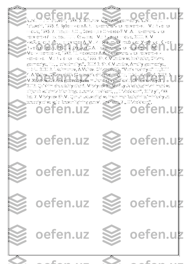 kursi. - Т  .: 0 ‘qituvchi, 1988. 5. Xorunov R. Chizma geometriya kursi. -  Т .: 0 
‘qituvchi, 1995. 6.  Бубенников  A.B.  Начертательная   геометрия . -  М .:  Высшая  
школа , 1985.  7. Гордон В.О ., Семенцов-Огиевский М .А. Начертательная 
геом етрия/П од ред. H.H. Крылова - М.: Высшая школа, 2000. 8. М 
ихайленко В .E., П оном арев А .М . И нж енерная граф ика: Учебник. -К иев: 
Высшая школа, 1990. 9. Фролов С.А. Начертательная геометрия. - М.: 
Машиностроение, 1983. 10. Чекмарев A.A. Начертательная геометрия и 
черчение. - М.: Вы сшая школа, 1999. Sh.K.Murodov va boshqalar, Chizma 
geometriya, T.:, „Iqtisodmoliya“„ 2006 2. Sh.K.Murodov, Amaliy geometriya, 
TDPU-2020 3. l.Rahmonov, A.Valiev. Chizmachilik, “Voris-nashriyot” T.:,2011 
4. A.Valiev. Chizmachilik (Geometrik chizmachilik) T.:, TDPU rizografi, 2013. 5. 
M.Xalimov. Chizma geometriya va muhandislik grafikasi.:, “Vorisnashriyot”, 
2013. Qo’shim cha adabiyotlar 6. Mirziyoev Sh.M. Buyuk kelajagimizni mard va 
olijanob xalqimiz bilan birga quramiz. Toshkent, , , 0 ‘zbekiston“, 2017 yil, 488 
bet. 7. Mirziyoev Sh.M. Qonun ustuvorligi va inson manfaatlarini ta’minlashyurt 
taraqqiyoti va xalq faravonligining garovi.  Toshkent, 7 „ O‘zbekiston“,  