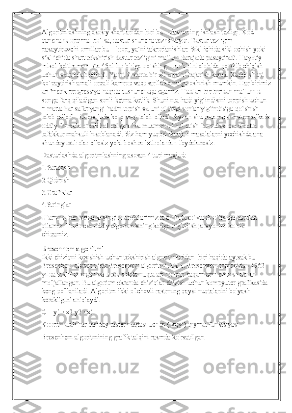 Algoritmlashning asosiy shartlaridan biri bu – dasturning ishlash tezligi. Kod 
qanchalik optimal bo`lsa, dastur shuncha tez ishlaydi. Dastur tezligini 
pasaytiruvchi omillar bu – loop, ya`ni takrorlanishlar. Sikl ichida sikl ochish yoki 
sikl ichida shart tekshirish dastur tezligini ma`lum darajada pasaytiradi. Hayotiy 
misol keltiraman: 7ta 45ni bir biriga qo`shing. Har birini alohida qo`shib chiqish 
uchun vaqt talab etiladi. Ya`ni 7 marta bir xil amalni bajarish kerak. Xuddi shuni 
ko`paytirish amali orqali kamroq vaqt sarflab amalga oshirish mumkin. Har birimiz
arifmetik progressiya haqida tushunchaga egamiz. Hadlari bir biridan ma`lum d 
songa farq qiladigan sonli ketma-ketlik. Shuni nta hadi yig`indisini toppish uchun 
n marta har safar yangi hadni topish va uni oldingi sonlar yig`indisiga qo`shish 
talab etiladi. Bu esa juda ko`p vaqt talab qiladi. Aynan shu muammo matematikada
oddiy formula orqali hal etilgan. Bu muammoni hal etish formulasi esa albatta 
tafakkur mahsuli hisoblanadi. Siz ham yuqori darajali masalalarni yechishda ana 
shunday ixtirolar qilasiz yoki boshqa ixtirolardan foydalanasiz.
Dasturlashda algoritmlashning asosan 4 turi mavjud:
1.Saralash
2.Qidirish
3.Grafiklar
4.Stringlar
Ularning har biriga keyingi maqolalarimizda alohida to`xtalib o`tishga harakat 
qilamiz. Hozir esa oddiy algoritmlaning kodga o`girilish jarayonini ko`rib 
chiqamiz.
Bresenhem algoritmi
Ikki chiziqni kesishish uchun tekshirish algoritmlaridan  biri haqida aytsak bu-
Bresenhem algoritmidir.Bresenxem algoritmi Jek E. Bresenxem tomonidan 1962 
yilda taklif qilingan va u tekislikda nuqtalari bo'lgan raqamlarni chizish uchun 
mo'ljallangan. Bu algoritm ekranda chiziqlar chizish uchun kompyuter grafikasida 
keng qo'llaniladi. Algoritm ikki o'lchovli rastrning qaysi nuqtalarini bo'yash 
kerakligini aniqlaydi.
C = y1 ∙ x2-y2 ∙ x1
Koordinatali har qanday raster nuqtasi uchun ( xi;yi) qiymat funktsiyasi
Bresenhem algoritmining grafik talqini rasmda ko'rsatilgan . 