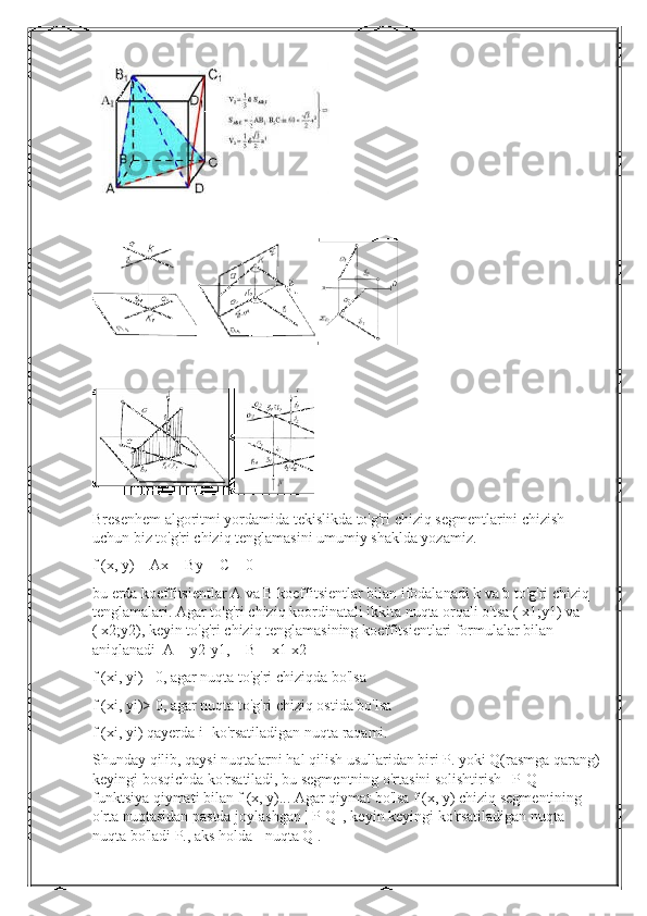 Bresenhem algoritmi yordamida tekislikda to'g'ri chiziq segmentlarini chizish 
uchun biz to'g'ri chiziq tenglamasini umumiy shaklda yozamiz.
f (x, y) = Ax + By + C = 0
bu erda koeffitsientlar A va B koeffitsientlar bilan ifodalanadi k va b to'g'ri chiziq 
tenglamalari. Agar to'g'ri chiziq koordinatali ikkita nuqta orqali o'tsa ( x1;y1) va 
( x2;y2), keyin to'g'ri chiziq tenglamasining koeffitsientlari formulalar bilan 
aniqlanadi  A = y2-y1,    B = x1-x2
f (xi, yi)= 0, agar nuqta to'g'ri chiziqda bo'lsa
f (xi, yi)> 0, agar nuqta to'g'ri chiziq ostida bo'lsa
f (xi, yi) qayerda i- ko'rsatiladigan nuqta raqami.
Shunday qilib, qaysi nuqtalarni hal qilish usullaridan biri P. yoki Q(rasmga qarang)
keyingi bosqichda ko'rsatiladi, bu segmentning o'rtasini solishtirish | P-Q | 
funktsiya qiymati bilan f (x, y)... Agar qiymat bo'lsa f (x, y) chiziq segmentining 
o'rta nuqtasidan pastda joylashgan | P-Q |, keyin keyingi ko'rsatiladigan nuqta 
nuqta bo'ladi P., aks holda - nuqta Q . 