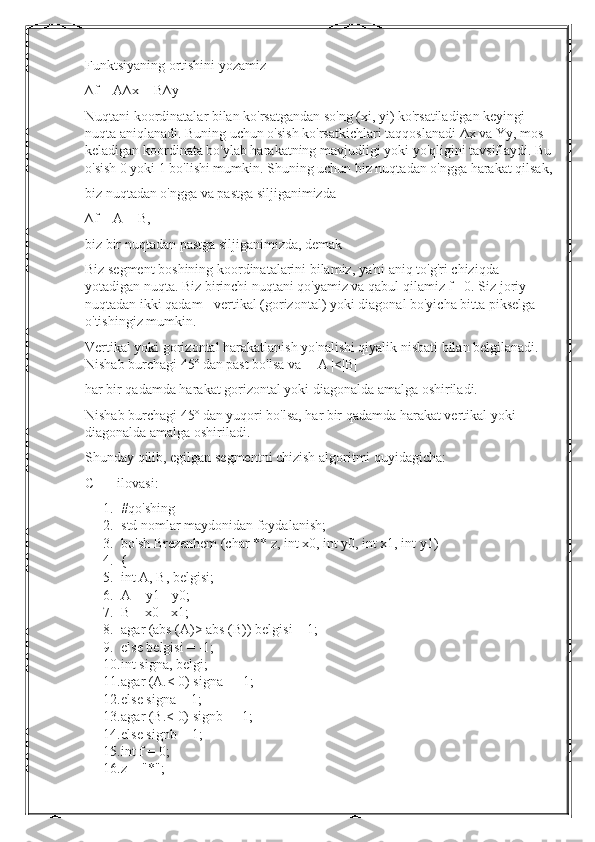 Funktsiyaning ortishini yozamiz
∆f = A∆x + B∆y
Nuqtani koordinatalar bilan ko'rsatgandan so'ng (xi, yi) ko'rsatiladigan keyingi 
nuqta aniqlanadi. Buning uchun o'sish ko'rsatkichlari taqqoslanadi  Δ x va Yy, mos 
keladigan koordinata bo'ylab harakatning mavjudligi yoki yo'qligini tavsiflaydi. Bu
o'sish 0 yoki 1 bo'lishi mumkin. Shuning uchun biz nuqtadan o'ngga harakat qilsak,
biz nuqtadan o'ngga va pastga siljiganimizda
∆f = A + B,
biz bir nuqtadan pastga siljiganimizda, demak
Biz segment boshining koordinatalarini bilamiz, ya'ni aniq to'g'ri chiziqda 
yotadigan nuqta. Biz birinchi nuqtani qo'yamiz va qabul qilamiz f= 0. Siz joriy 
nuqtadan ikki qadam - vertikal (gorizontal) yoki diagonal bo'yicha bitta pikselga 
o'tishingiz mumkin.
Vertikal yoki gorizontal harakatlanish yo'nalishi qiyalik nisbati bilan belgilanadi. 
Nishab burchagi 45º dan past bo'lsa va   | A |<|B|
har bir qadamda harakat gorizontal yoki diagonalda amalga oshiriladi.
Nishab burchagi 45º dan yuqori bo'lsa, har bir qadamda harakat vertikal yoki 
diagonalda amalga oshiriladi.
Shunday qilib, egilgan segmentni chizish algoritmi quyidagicha:
C ++ ilovasi :
1. #qo'shing
2. std nomlar maydonidan foydalanish;
3. bo'sh Brezenhem (char ** z, int x0, int y0, int x1, int y1)
4. {
5. int A, B, belgisi;
6. A = y1 - y0;
7. B = x0 - x1;
8. agar (abs (A)> abs (B)) belgisi = 1;
9. else belgisi = -1;
10. int signa, belgi;
11. agar (A.< 0) signa = -1;
12. else signa = 1;
13. agar (B.< 0) signb = -1;
14. else signb = 1;
15. int f = 0;
16. z = "*"; 