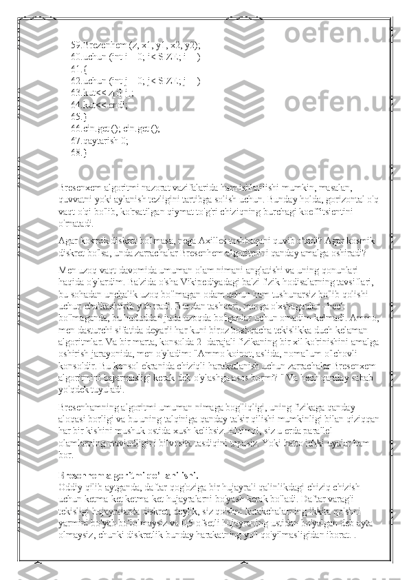 59. Brezenhem (z, x1, y1, x2, y2);
60. uchun (int i = 0; i< SIZE; i++)
61. {
62. uchun (int j = 0; j< SIZE; j++)
63. kut<< z[i][j];
64. kut<< endl;
65. }
66. cin.get (); cin.get ();
67. qaytarish 0;
68. }
Bresenxem algoritmi nazorat vazifalarida ham ishlatilishi mumkin, masalan, 
quvvatni yoki aylanish tezligini tartibga solish uchun. Bunday holda, gorizontal o'q
vaqt o'qi bo'lib, ko'rsatilgan qiymat to'g'ri chiziqning burchagi koeffitsientini 
o'rnatadi.
Agar kosmik diskret bo'lmasa, nega Axilles toshbaqani quvib o'tadi? Agar kosmik 
diskret bo'lsa, unda zarrachalar Bresenhem algoritmini qanday amalga oshiradi?
Men uzoq vaqt davomida umuman olam nimani anglatishi va uning qonunlari 
haqida o'ylardim. Ba'zida o'sha Vikipediyadagi ba'zi fizik hodisalarning tavsiflari, 
bu sohadan unchalik uzoq bo'lmagan odam uchun ham tushunarsiz bo'lib qolishi 
uchun chalkashtirib yuboradi. Bundan tashqari, menga o'xshaganlar - hech 
bo'lmaganda, bu hududdan juda uzoqda bo'lganlar uchun omadim kelmadi. Ammo,
men dasturchi sifatida deyarli har kuni biroz boshqacha tekislikka duch kelaman - 
algoritmlar. Va bir marta, konsolda 2 -darajali fizikaning bir xil ko'rinishini amalga
oshirish jarayonida, men o'yladim: "Ammo koinot, aslida, noma'lum o'lchovli 
konsoldir. Bu konsol ekranida chiziqli harakatlanish uchun zarrachalar Bresenxem 
algoritmini bajarmasligi kerak deb o'ylashga asos bormi? " Va hech qanday sabab 
yo'qdek tuyuladi.
Bresenhamning algoritmi umuman nimaga bog'liqligi, uning fizikaga qanday 
aloqasi borligi va bu uning talqiniga qanday ta'sir qilishi mumkinligi bilan qiziqqan
har bir kishini mushuk ostida xush kelibsiz. Ehtimol, siz u erda parallel 
olamlarning mavjudligini bilvosita tasdiqini topasiz. Yoki hatto ichki uyalar ham 
bor.
Bresenhem algoritmi qo’llanilishi.
Oddiy   qilib   aytganda ,  daftar   qog ' oziga   bir   hujayrali   qalinlikdagi   chiziq   chizish  
uchun   ketma - ket   ketma - ket   hujayralarni   bo ' yash   kerak   bo ' ladi .  Daftar   varag ' i  
tekisligi   hujayralarda   diskret ,  deylik ,  siz   qo ' shni   katakchalarning   ikkita   qo ' shni  
yarmini   bo ' yab   bo ' lolmaysiz   va  0,5  ofsetli   hujayraning   ustidan   bo ' yalgan   deb   ayta  
olmaysiz ,  chunki   diskretlik   bunday   harakatning   yo ' l   qo ' yilmasligidan   iborat . .  