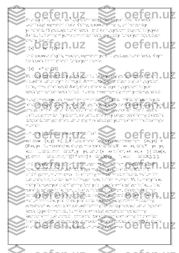 Shunday   qilib ,  ketma  - ket   hujayralarni   ketma  - ket   bo ' yash   orqali   siz   kerakli  
uzunlikdagi   segmentni   olasiz .  Keling, tasavvur qiling -a, uni har qanday 
yo'nalishda 45 gradusga burish kerak - endi siz hujayralarni diagonal bo'yaysiz. 
Aslida, bu bizning miyamiz tomonidan ikkita eng oddiy funktsiyani bajaradigan 
amaliy dastur:
F (x) = 0  va  F (x) = x
Endi tasavvur qilaylik, masalan, segmentni yana 10 gradusga burish kerak. Keyin 
biz klassik bir hil chiziqli funktsiyani olamiz:
F (x) = x * tan (55)
Va oddiy qog'ozga oddiy qalam bilan bu funksiyaning grafigini chizish 7 -sinf 
o'quvchisi uchun qiyin bo'lmaydi. Ammo, biz taxmin qilgan qog'oz hujayralari 
bo'lsa, nima qilish kerak? Axir, chiziq chizishda qaysi hujayralarni bo'yash 
kerakligini tanlash kerak bo'ladi. Bu erda Bresenham algoritmi yordamga keladi.
Bu aglomeratsiya Jek Bresenhem tomonidan 1962 yilda IBMda ishlagan paytda 
ishlab chiqilgan. U hali ham ko'plab grafik va dasturiy tizimlarda virtual grafikani 
amalga oshirish uchun ishlatiladi, ishlab chiqarish uskunasidan OpenGLgacha. 
Ushbu algoritmdan foydalanib, siz ushbu chiziq joylashgan tekislikning diskretlik 
darajasida berilgan chiziq uchun eng mos keladigan yaqinlashishni hisoblashingiz 
mumkin.
Umumiy holat uchun Javascriptni qo'llash
var draw = (x, y) => (...); // nuqta chizish funktsiyasi var bresenham = (xs, ys) => 
(// xs, ys - bu massivlar va shunga mos ravishda deltaX = xs - xs, deltaY = ys - ys, 
xato = 0, deltaError = deltaY, y = ys; uchun (x = xs bo'lsin; x<= xs; x++) { draw(x,
y); error += deltaError; if ((2 * error) >= deltaX) (y - = 1; xato - = deltaX;); ); );
Endi tasavvur qiling -a, bizni o'rab turgan makon hali ham diskret. Va u hech 
narsa, zarrachalar, tashuvchilar, Xiggs maydoni yoki boshqa narsalar bilan 
to'ldirilganmi, muhim emas - bo'shliqning minimal miqdori haqida ma'lum bir 
tushuncha bor, bundan kam bo'lmagan narsa bo'lishi mumkin. Va bu nisbiylik va 
nisbiylik nazariyasi to'g'riligining farqi yo'q - agar kosmik egilgan bo'lsa, u lokal 
ravishda egilgan bo'lsa ham, u boshqa holatda bo'lsa ham, diskret bo'ladi. har 
qanday yo'nalishda eng past chegarada o'zgarish yuz berdi. Ma'lum bo'lishicha, 
ma'lum bir hodisa yoki ob'ekt yoki qoida Bresenham algoritmini moddaning 
zarrachalari va o'zaro ta'sir tashuvchilarining har qanday harakati uchun bajarishi 
kerak. Qaysidir ma'noda, bu mikrokosmosdagi zarrachalar harakatining 
kvantlanishini tushuntiradi - printsipial ravishda ular kosmosning bir qismidan 
boshqa bo'lagiga "teleportatsiya qilmasdan" chiziqli harakat qila olmaydi, chunki 
shunda ma'lum bo'lishicha, kosmik umuman diskret emas. 