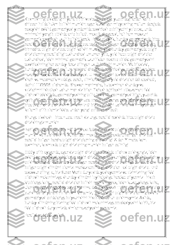 Kosmosning diskretligini yana bir bilvosita tasdiqlash yuqoridagilardan kelib 
chiqqan holda hukm bo'lishi mumkin: agar kuzatilgan miqyosning ma'lum darajada
pasayishi evklid geometriyasi yordamida tasvirlash qobiliyatini yo'qotsa, unda 
minimalni yengib o'tishda aniq bo'ladi. masofa chegarasi, hali ham mavzuni 
geometrik tavsiflash usuli bo'lishi kerak. Faraz qilaylik, bunday geometriyada bitta 
parallel to'g'ri chiziq asl to'g'ri chiziqqa tegishli bo'lmagan nuqta orqali o'tadigan 
bir nechta to'g'ri chiziqqa to'g'ri kelishi mumkin yoki bunday geometriyada to'g'ri 
chiziqlarning parallelligi tushunchasi umuman yo'q, yoki hatto to'g'ri chiziqlar 
tushunchasi, lekin minimal geometrik uzunlikdan pastroq ob'ekt geometriyasini 
tasvirlashning har qanday faraz qilingan usuli bo'lishi mumkin. Va bilasizki, 
bunday geometriyani ma'lum minimal chegarada tasvirlashga qodir bo'lgan bitta 
nazariya mavjud. Bu simlar nazariyasi. U mavjudligini taxmin qiladi nimadur 
sharh va matematik modelga qarab, olimlar zanjirlar yoki chiziqlar deb atashadi, 
darhol 11/26/26 o'lchamda. Shaxsan menimcha, bu taxminan shunday va 
so'zlarimni isbotlash uchun men siz bilan fikrlash tajribasini o'tkazaman: ikki 
o'lchovli tekislikda, geometriyasining to'liq "evklid" geometriyasi bilan, yuqorida 
aytib o'tilgan. qoida ishlaydi: bitta nuqta orqali berilganga parallel ravishda faqat 
bitta to'g'ri chiziq chizish mumkin. Endi biz bu qoidani uch o'lchovli maydonga 
ko'lamli qilib olamiz ikkita undan yangi qoidalar chiqadi:
Shunga o'xshash - bitta nuqta orqali siz unga parallel ravishda bitta to'g'ri chiziq 
chizishingiz mumkin
Berilgan to'g'ri chiziqdan ma'lum masofada, cheksiz-X to'g'ri chiziqlar bo'lishi 
mumkin va bu cheksizlik-X, berilgan masofaga qaramasdan, berilgan chiziqqa 
parallel bo'lgan barcha to'g'ri chiziqlarning cheksizligi-Z dan Y marta kam. 
taxminan, kosmosda to'g'ri chiziqning mumkin bo'lgan qalinligi
Oddiy qilib aytganda, agar siz to'g'ri chiziqlar qurishda o'lchov qo'shsangiz, lekin 
evklid geometriyasi qoidalariga to'g'ri chiziqlarga bo'ysunishni hisoblashda o'lchov
qo'shmasangiz, ikkita mumkin bo'lgan parallel to'g'ri chiziq o'rniga biz mumkin 
bo'lgan to'g'ri silindrni olamiz. markaz atrofidagi chiziqlar - asl to'g'ri chiziq. Endi 
tasavvur qiling -a, biz Super Mario dunyosida yashayapmiz va o'zimizning ikki 
o'lchovli makonimizga shunday silindrni loyihalashga harakat qilyapmiz - hisob -
kitoblarga ko'ra, parallel chiziqlar bo'lishi mumkin emas, lekin kuzatuvlarga ko'ra, 
ularning cheksizligi X ga teng. Biz nima deb o'ylaymiz? To'g'ri, biz to'g'ri chiziqlar
qurish uchun yana bir o'lchovni kiritamiz, lekin biz uni to'g'ri chiziqlarning evklid 
geometriyasi qoidalariga bo'ysunishini hisoblash uchun qo'shmaymiz. Aslida, 
bunday silindrning bizning ikki o'lchovli makonimizga proektsiyasini ko'rib, biz 
ikki o'lchovli dunyomizda simlar nazariyasini yaratamiz.
Parallel va ichki uyalar? 