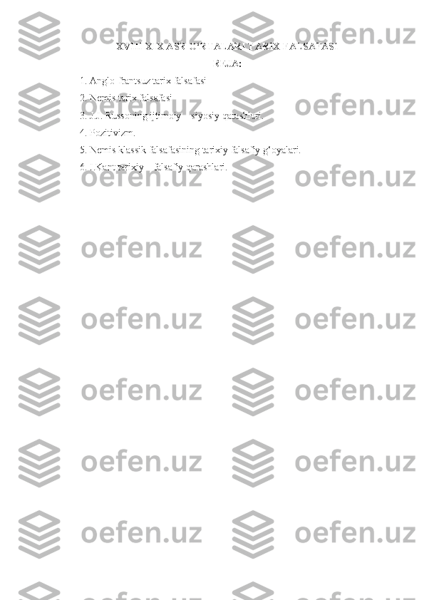 XVIII-XIX ASR O‘RTALARI TARIX FALSAFASI
REJA:
1. Anglo-frantsuz tarix falsafasi
2. Nemis tarix falsafasi
3. J.J. Russoning ijtimoiy – siyosiy qarashlari.
4. Pozitivizm.
5. Nemis klassik falsafasining tarixiy falsafiy g‘oyalari.
6. I.Kant tarixiy – falsafiy qarashlari. 