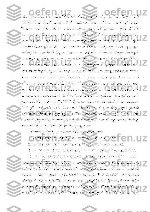oddiygina uyda  istiqomat   qilishar  edi.  Kant  to‘rtinchi   o‘g‘il  bo‘lgan.  Keyinchalik
ilohiyot   bilan   shug‘illangan.   O‘g‘il   tarbiyasi   bilan   ko‘proq   ona   shug‘illangan
“onamni   men   hech   qachon   unuta   olmayman   va   unitishga   haqqim   yo‘q.   Chunki
onam   meni   tabiatga   va   insonlarga   muhabbatli   bo‘lish   ruhida   tarbiyalangan.
Manaviy   kamolotga   erishishimda   onamning   xizmatlari   beqiyos   ulkandir”   deydi.
O‘spirinlik   chog‘ida   Muls   ismli   professor   Kantda   ilohiyotga   havas   uyg‘otgan
bo‘lsa,   Knuttsen   ismli   faylasuf   esa   unga   Leybnits   ta’limotini   o‘rgata   boshlydi.
Universitetga  kirishdan  avval   u onasidan   ajraladi.  Bu  vaqtda  Kant  13  yoshli   bola
edi.   Kant   onasining   vafotidan   keyin   tog‘asining   moddiy   yordami   bilan   Kant
universitetning   ilohiyot   fakultetga   o‘qishga   kiradi.   Onasining   vasiyatiga   binoan
Kant   universitetning   ilohiyot   fakultetiga   hujjatlarini   topshiradi.   Kant   talabalik
yillarining daslabki vaqtlarida ilohiyotni havas bilan o‘rgana boshlagan edi. Lekin
keyinchalik ovozi past bo‘lganligi uchun qiroat bilan ilohiy duolarni o‘qishga ko‘zi
etmagach,   uni   tark   etadi.   U   boshqa   fanlarga   mehr   qo‘yadi,   uni   shu   yo‘lga   burib
yuboradi.   Kant   besh   yil   (1740-1745)   davomida   universitetda   o‘qib   uni   tugatadi.
1746   yili   otasi   vafot   etadi.   Otasi   vafotidan   so‘ng   uning   moddiy   hayoti   yanada
og‘irlashadi. Baxtiga o‘gay tog‘asi qo‘llab-quvvatlab turadi. Uning birinchi risolasi
“Tabiatdagi   jonli   kuchlarning   haqiqiy   bahosi   haqida   fikrlar”   tog‘asining   hisobiga
chop etiladi. Bu risolani u 23 yoshida yozgan edi.
I.Kantning falsafiy ijodi asosan ikki qismga bo‘linadi.
1.Tanqidiy davrdan ilgarigi (XVIII asrning 70 yillariga qadar).
2.Tanqidiy davri (XVIII asrning 70 yillaridan ijodining oxirigacha).
Kuno Fisher esa Kantning falsafiy tizimi tarixini quyidagi davrlarga bo‘ladi.
1) dastlabki davr (naturfalsafa davri).U vaqtda faylasuf ratsionalizm nuqtai –
nazarida turgan. 2) empirizm davri. U davrda Yumning tasiri umuman, Shotlandiya
va Angliya falsafasining tasiri katta bo‘lgan va nihoyat 3) tanqidiy davr. Bu davrda
Kant uzil – kesil mustaqil o‘ziga xos yo‘lni tanlagan. Shuni takidlash lozimki, Kant
falsafasini   davrlarga   bo‘lib   o‘rganish   osonlik   tug‘diradi,   lekin   shuni   ham   esdan
chiqarmaslik kerakki uning o‘zidan oldin hukumronlik qilgan falsafiy maktablarga
mustahkam   munosabati   uning   barcha   asarlarida,   yani   dastlabki   asarida   ham, 