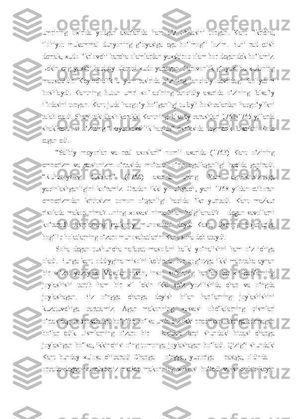 umrining   oxirida   yodgan   asarlarida   ham   o‘z   ifodasini   topgan.   Kant   fikricha,
ilohiyot   mukammal   dunyoning   g‘oyasiga   ega   bo‘lmog‘i   lozim.   Buni   rad   etish
demak, xudo fikrlovchi barcha olamlardan yaxshiroq olam bor degandek bo‘lamiz.
Lekin eng yaxshi  haqiqiy olamni  xudo yaratgan. Farovonlik g‘oyasi  bu xudoning
maqsadidir.   Keyinchalik   u   yum   tasirida   o‘zining   tanqidiy   davridagi   faoliyatini
boshlaydi.   Kantning   butun   umri   sof   aqlning   tanqidiy   asarida   o‘zining   falsafiy
ifodasini topgan. Kant juda haqgo‘y bo‘lganligi tufayli boshqalardan haqgo‘ylikni
talab etadi. Shuni takidlash kerakki Kantning falsafiy qarashlari 1762-1765 yillarda
shakllandi. U o‘zining “Hayotbaxshlik haqida” risolasida dogmatik falsafani ifoda
etgan edi.
“Salbiy   meyorlar   va   real   asoslari”   nomli   asarida   (1763)   Kant   o‘zining
emperizm   va   ratsionizm   o‘rtasida   mo‘tadil   o‘rin   egallaganligi   haqida   gapiradi.
“Ruhoniyning   tushlari”   (1766)   asarida   uning   Yum   agnostitsizmiga
yaqinlashganligini   ko‘ramiz.   Oradan   ikki   yil   o‘tgach,   yani   1768   yildan   etiboran
emperizmdan   krititsizm   tomon   o‘tganligi   haqida   fikr   yuritadi.   Kant   mazkur
risolada   makon   nima?   Uning   xossasi   nima   bilan   belgilanadi?   –   degan   savollarni
ko‘taradi.   Jismlarning   makoniy   munosabati   deydi   Kant,   ularning   holatlariga
bog‘liq holatlarning o‘zaro munosabatlarini Kant soha deb ataydi.
Soha   degan   tushuncha   nafaqat   masofani   balki   yo‘nalishni   ham   o‘z   ichiga
oladi.  Bunga   kant   oddiygina  misolni   keltiradi.  Oq   qog‘ozga   ikki   marotaba   aynan
bir   so‘zni   yozaylik.   Masalan   inson,   inson   so‘zining   harflari   bir   xil   harflarning
joylashishi   tartib   ham   bir   xil   lekin   ikki   so‘z   yozilishida   chap   va   o‘ngda
joylashagan.   Biz   o‘ngga   chapga   deyish   bilan   harflarning   joylashishini
kuzatuvchiga   qaratamiz.   Agar   makonning   xossasi   obe’ktlarning   qismlari
o‘rtasidagi munosabatga bo‘g‘liq bo‘lsa unda biz ikki predmetni farqiga bormagan
bo‘lar   edik.   Jismlarning   o‘zaro   bir   –   biridan   farqi   shundaki   bittasi   chapga
joylashgan bo‘lsa,  ikkinchisi  o‘ng tomonga  joylashagan  bo‘ladi. Qizig‘i  shundaki
Kant   bunday   xulosa   chiqaradi   Chapga   –   o‘ngga,   yuqoriga   –   pastga,   oldinda   –
orqada   degan   iboralarimiz   mutlaq   makonning   xossasi   bo‘ladi   va   shundan   keyin 