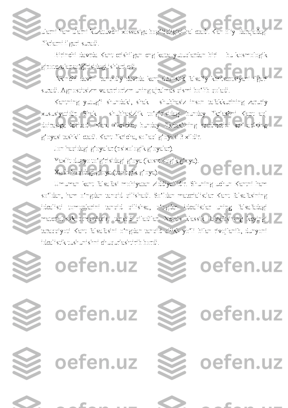 ularni ham ularni kuzatuvchi xossasiga bog‘liqligini hal etadi. Kan oliy  darajadagi
fikrlarni ilgari suradi.
Birinchi   davrda   Kant   erishilgan   eng   katta   yutuqlardan   biri   –   bu   kosmologik
gipotezalar to‘g‘risidagi ishlari edi.
Ikkinchi   davr   –   tanqidiy   davrda   kant   dualistik   falsafiy   kontseptsiyani   ilgari
suradi. Agnostitsizm va apriorizm uning ajralmas qismi bo‘lib qoladi.
Kantning   yutug‘i   shundaki,   shak   –   shubhasiz   inson   tafakkurining   zaruriy
xususiyatidir.   Shak   –   shubhasizlik   to‘g‘risidagi   bunday   fikrlashni   Kant   aql
doirasiga   kiritadi.   Kant   fikricha,   bunday   fikrlashning   predmetini   sof   aqlning
g‘oyasi tashkil etadi. Kant fikricha, sof aql g‘oyasi 3 xildir.
Jon haqidagi g‘oyalar (psixologik g‘oyalar).
Yaxlit dunyo to‘g‘risidagi g‘oya (kosmologik g‘oya).
Xudo haqidagi g‘oya (teologik g‘oya).
Umuman   kant   falsafasi   mohiyatan   ziddiyatlidir.   Shuning   uchun   Kantni   ham
so‘ldan,   ham   o‘ngdan   tanqid   qilishadi.   So‘ldan   materialistlar   Kant   falsafasining
idealisti   tomonlarini   tanqid   qilishsa,   o‘ngdan   idealistlar   uning   falsafadagi
materialistik   tomonlarini   tanqid   qiladilar.   Nemis   klassik   falsafasining   keyingi
taraqqiyoti   Kant   falsafasini   o‘ngdan   tanqid   qilish   yo‘li   bilan   rivojlanib,   dunyoni
idealistik tushunishni chuqurlashtirib bordi. 