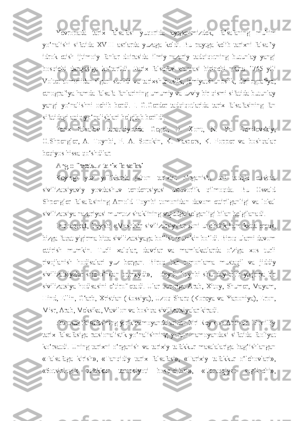 Yevropada   tarix   falsafasi   yuqorida   aytganimizdek,   falsafaning   muhim
yo‘nalishi   sifatida   XVI ІІ   asrlarda   yuzaga   keldi.   Bu   paytga   kelib   tarixni   falsafiy
idrok   etish   ijtimoiy   fanlar   doirasida   ilmiy-nazariy   tadqiqotning   butunlay   yangi
bosqichi   darajasiga   ko‘tarildi.   Tarix   falsafasi   atamasi   birinchi   marta   1765   yili
Volter   tomonidan   ilgari   surildi   va   tarixshunoslik,   jamiyatshunoslik,   demografiya,
etnografiya hamda falsafa fanlarining umumiy va uzviy bir qismi sifatida butunlay
yangi   yo‘nalishni   ochib   berdi.   I.   G.Gerder   tadqiqotlarida   tarix   falsafasining   fan
sifatidagi aniq yo‘nalishlari belgilab berildi.
Tarix   falsafasi   taraqqiyotida   Gegel,   O.   Kont,   N.   Ya.   Danilevskiy,
O.Shpengler,   A.   Toynbi,   P.   A.   Sorokin,   K.   Yaspers,   K.   Popper   va   boshqalar
beqiyos hissa qo‘shdilar.
Anglo-frantsuz tarix falsafasi
Keyingi   yuz   yilliklarda   jahon   tarixini   o‘rganish,   uni   tadqiq   etishda
sivilizatsiyaviy   yovdashuv   tendentsiyasi   ustuvorlik   qilmoqda.   Bu   Osvald
Shpengler   falsafasining   Arnold   Toynbi   tomonidan   davom   ettirilganligi   va   lokal
sivilizatsiya nazariyasi mumtoz shaklining vujudga kelganligi bilan belgilanadi.
Darhaqiqat,   Toynbi   «Mashhur   sivilizatsiyalar   soni   unchalik   ham   katta   emas,
bizga faqat yigirma bitta sivilizatsiyaga bo‘lish mumkin bo‘ldi. Biroq ularni davom
ettirish   mumkin.   Turli   xalqlar,   davrlar   va   mamlakatlarda   o‘ziga   xos   turli
rivojlanish   hodisalari   yuz   bergan.   Biroq   har   tomonlama   mustaqil   va   jiddiy
sivilizatsiyalar  soni  o‘ndan  ortmaydi», – deydi. Toynbi  shunday qilib yigirma  bir
sivilizatsiya   hodisasini   e’tirof   etadi.   Ular   qatoriga   Arab,   Xitoy,   Shumer,   Mayam,
Hind,   Ellin,   G‘arb,   Xristian   (Rossiya),   Uzoq   Sharq   (Koreya   va   Yaponiya),   Eron,
Misr, Arab, Meksika, Vavilon va boshqa sivilizatsiyalar kiradi.
Frantsuz falsafasining yirik namoyandalaridan biri Reymon Arondir. U milliy
tarix   falsafasiga   ratsionalistik   yo‘nalishning   yorqin   namoyandasi   sifatida   faoliyat
ko‘rsatdi.   Uning   tarixni   o‘rganish   va   tarixiy   tafakkur   masalalariga   bag‘ishlangan
«Falsafaga   kirish»,   «Tanqidiy   tarix   falsafasi»,   «Tarixiy   tafakkur   o‘lchovlari»,
«Sotsiologik   tafakkur   taraqqiyoti   bosqichlari»,   «Taraqqiyot   sog‘inchi», 