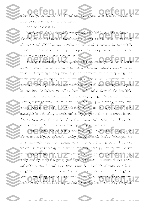 «Demokratiya   va   totalitarizm»   singari   asarlari   frantsuz   tarix   falsafasi   maktabida
butunlay yangi yo‘nalishni boshlab berdi.
Nemis tarix falsafasi
Nemis tarix falsafasining yirik namoyandalaridan biri Osvald Shpenglerdir. U
o‘zining   mashhur   «Yevropa   quyoshining   so‘nishi»   asarida   tarix   falsafasining
o‘ziga xos yo‘nalishi haqidagi g‘oyalarini ilgari suradi. Shpengler dunyoni mistik
qarashlar orqali anglash, insonning intuitsiyasi, ichki hissiyot va voqelikni his qila
olish imkoniyatlari xususida fikr yuritadi.
Shpengler   xulosasiga   ko‘ra   «Qancha   odam   va   madaniyat   bo‘lsa,   shuncha
dunyo   mavjud.   Har   bir   alohida   inson   uchun   yagona,   mustaqil,   abadiy   dunyo
mavjud.   Dunyoning   bunday   mavjudligi   har   bir   inson   uchun   doimiy   yangi,   bir
marta   amalga   oshadigan,   hech   qachon   qaytarilmaydigan   kechinmadir».   Bir
qarashda,   darhaqiqat,  har   bir   odam   alohida   va  mustaqil   olam.   Uning  o‘z   dunyosi
bo‘lganidek,   o‘z   ibtidosi   va   intihosi   ham   bor.   U   tashqi   dunyoni   o‘zining   ichki
olami   orqali   o‘zicha   tushunadi,   o‘zicha   anglaydi,   unga   o‘zicha   baho   beradi.
Demak,   insoniyat   tarixi   har   bir   odam   uchun   garchi   u   yaxlit,   bir   butun   tarix,   real
tarixiy   jarayon   bo‘lsa-da,   uni   anglashda   o‘ziga   xoslik,   unga   yondoshishda
xususiylik   bo‘lishi   tabiiy.   Demak,   real   tarixiy   jarayon   real   inson   tasavvurida   real
fikr-xulosaga   aylanishi   mumkin.   Ana   shu   holatdan   kelib   chiqib   ham   Shpengler
«ilmiy bilish bu o‘z-o‘zini anglashdir» degan g‘oyani ilgari suradi.
Tarixni   anglash,   tarixni   falsafiy   tushunish   orqali   inson   o‘zligini   anglaydi   va
o‘ziga   xos   qadriyatga   aylanadi.   Bunday   jarayon   insonda   intuitiv   imkoniyat,   his
qilish   qobiliyati   orqali   ham   yuzaga   kelishi   mumkin.   Shuning   uchun   Shpengler
tarixni tushunish va tarixga munosabatda intuitsiya, his-tuyg‘u mohiyatini ustuvor
qiladi. Ana shundan kelib chiqib tarix mushohada, voqelikni to‘g‘ri his qila olish,
tabiiy intuitsiya natijasi degan g‘oyani ilgari suradi. Hatto, u tarixni hissiyot orqali
tushunish   g‘oyasini   ilgari   surar   ekan,   «agar   kim   buni   his   qilmasa,   tarix   bilan
shug‘ullanmasin, tabiatni bilishga o‘rganish mumkin, lekin tarixchi bo‘lib tug‘ilish
kerak. Tarixchining kuchi shundan iboratki, u ongsizlik darajasida tarix jarayonini
instinktiv ravishda biladi, bunday uslubda har qanday inson ham ishlay olmaydi», 