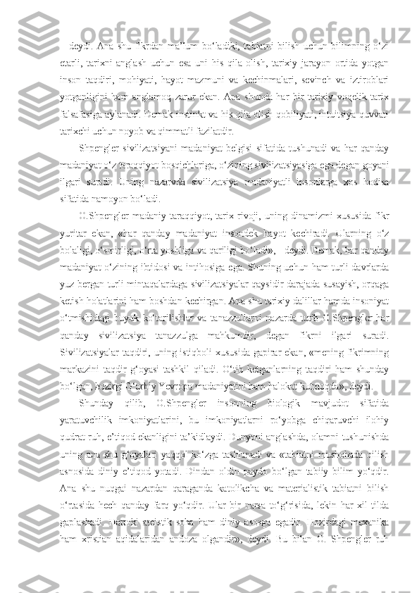 –   deydi.   Ana   shu   fikrdan   ma’lum   bo‘ladiki,   tabiatni   bilish   uchun   bilimning   o‘zi
etarli,   tarixni   anglash   uchun   esa   uni   his   qila   olish,   tarixiy   jarayon   ortida   yotgan
inson   taqdiri,   mohiyati,   hayot   mazmuni   va   kechinmalari,   sevinch   va   iztiroblari
yotganligini   ham   anglamoq   zarur   ekan.   Ana   shunda   har   bir   tarixiy   voqelik   tarix
falsafasiga aylanadi. Demak instinkt va his qila olish qobiliyati, intuitsiya quvvati
tarixchi uchun noyob va qimmatli fazilatdir.
Shpengler   sivilizatsiyani   madaniyat   belgisi   sifatida   tushunadi   va   har   qanday
madaniyat o‘z taraqqiyot bosqichlariga, o‘zining sivilizatsiyasiga ega degan goyani
ilgari   suradi.   Uning   nazarvda   sivilizatsiya   madaniyatli   insonlarga   xos   hodisa
sifatida namoyon bo‘ladi.
O.Shpengler   madaniy   taraqqiyot,   tarix   rivoji,   uning   dinamizmi   xususida   fikr
yuritar   ekan,   «har   qanday   madaniyat   insondek   hayot   kechiradi.   Ularning   o‘z
bolaligi, o‘smirligi, o‘rta yoshliga va qariligi bo‘ladi», - deydi. Demak, har qanday
madaniyat  o‘zining ibtidosi  va intihosiga ega. Shuning uchun ham turli davrlarda
yuz bergan turli mintaqalardaga sivilizatsiyalar qaysidir darajada susayish, orqaga
ketish holatlarini ham boshdan kechirgan. Ana shu tarixiy dalillar hamda insoniyat
o‘tmishidagi   buyuk   ko‘tarilishlar   va   tanazzullarni   nazarda   tutib   O.Shpengler   har
qanday   sivilizatsiya   tanazzulga   mahkumdir,   degan   fikrni   ilgari   suradi.
Sivilizatsiyalar  taqdiri, uning istiqboli  xususida  gapirar ekan, «mening fikrimning
markazini   taqdir   g‘oyasi   tashkil   qiladi.   O‘tib   ketganlarning   taqdiri   ham   shunday
bo‘lgan, hozirgi G‘arbiy Yevropa madaniyatini ham halokat kutmoqda», deydi.
Shunday   qilib,   O.Shpengler   insonning   biologik   mavjudot   sifatida
yaratuvchilik   imkoniyatlarini,   bu   imkoniyatlarni   ro‘yobga   chiqaruvchi   ilohiy
qudrat ruh, e’tiqod ekanligini ta’kidlaydi. Dunyoni anglashda, olamni tushunishda
uning   ana   shu   g‘oyalari   yaqqol   ko‘zga   tashlanadi   va   «tabiatni   mushohada   qilish
asnosida   diniy   e’tiqod   yotadi.   Dindan   oldin   paydo   bo‘lgan   tabiiy   bilim   yo‘qdir.
Ana   shu   nuqgai   nazardan   qaraganda   katolikcha   va   materialistik   tabiatni   bilish
o‘rtasida   hech   qanday   farq   yo‘qdir.   Ular   bir   narsa   to‘g‘risida,   lekin   har   xil   tilda
gaplashadi.   Hattoki   ateistik   soha   ham   diniy   asosga   egadir.   Hozirdagi   mexanika
ham   xristian   aqidalaridan   andoza   olgandir»,   deydi.   Bu   bilan   O.   Shpengler   ruh 