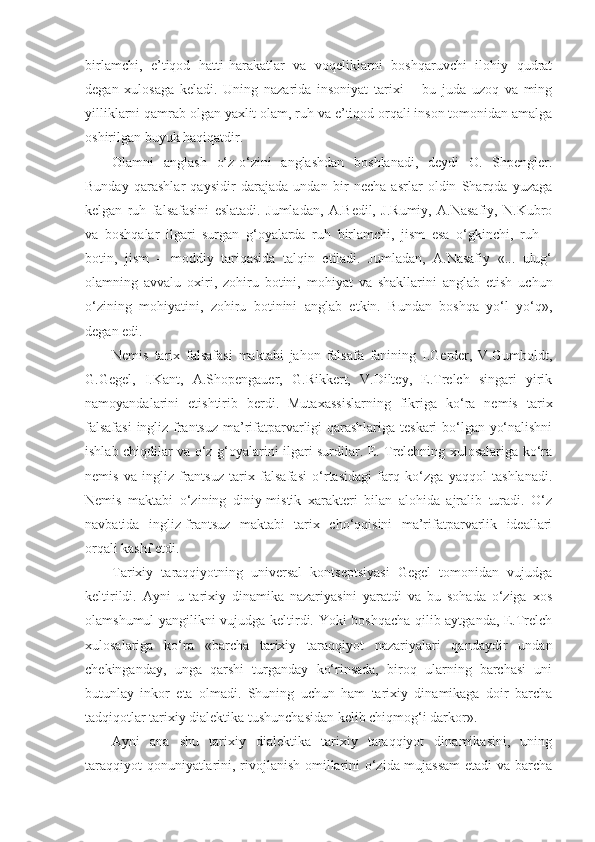 birlamchi,   e’tiqod   hatti-harakatlar   va   voqeliklarni   boshqaruvchi   ilohiy   qudrat
degan   xulosaga   keladi.   Uning   nazarida   insoniyat   tarixi   –   bu   juda   uzoq   va   ming
yilliklarni qamrab olgan yaxlit olam, ruh va e’tiqod orqali inson tomonidan amalga
oshirilgan buyuk haqiqatdir.
Olamni   anglash   o‘z-o‘zini   anglashdan   boshlanadi,   deydi   O.   Shpengler.
Bunday   qarashlar   qaysidir   darajada   undan   bir   necha   asrlar   oldin   Sharqda   yuzaga
kelgan   ruh   falsafasini   eslatadi.   Jumladan,   A.Bedil,   J.Rumiy,   A.Nasafiy,   N.Kubro
va   boshqalar   ilgari   surgan   g‘oyalarda   ruh   birlamchi,   jism   esa   o‘gkinchi,   ruh   –
botin,   jism   –   moddiy   tariqasida   talqin   etiladi.   Jumladan,   A.Nasafiy   «...   ulug‘
olamning   avvalu   oxiri,   zohiru   botini,   mohiyat   va   shakllarini   anglab   etish   uchun
o‘zining   mohiyatini,   zohiru   botinini   anglab   etkin.   Bundan   boshqa   yo‘l   yo‘q»,
degan edi.
Nemis   tarix   falsafasi   maktabi   jahon   falsafa   fanining   I.Gerder,   V.Gumboldt,
G.Gegel,   I.Kant,   A.Shopengauer,   G.Rikkert,   V.Diltey,   E.Trelch   singari   yirik
namoyandalarini   etishtirib   berdi.   Mutaxassislarning   fikriga   ko‘ra   nemis   tarix
falsafasi  ingliz-frantsuz ma’rifatparvarligi qarashlariga teskari bo‘lgan yo‘nalishni
ishlab chiqdilar va o‘z g‘oyalarini ilgari surdilar. E. Trelchning xulosalariga ko‘ra
nemis   va   ingliz-frantsuz   tarix   falsafasi   o‘rtasidagi   farq   ko‘zga   yaqqol   tashlanadi.
Nemis   maktabi   o‘zining   diniy-mistik   xarakteri   bilan   alohida   ajralib   turadi.   O‘z
navbatida   ingliz-frantsuz   maktabi   tarix   cho‘qqisini   ma’rifatparvarlik   ideallari
orqali kashf etdi.
Tarixiy   taraqqiyotning   universal   kontseptsiyasi   Gegel   tomonidan   vujudga
keltirildi.   Ayni   u   tarixiy   dinamika   nazariyasini   yaratdi   va   bu   sohada   o‘ziga   xos
olamshumul yangilikni vujudga keltirdi. Yoki boshqacha qilib aytganda, E.Trelch
xulosalariga   ko‘ra   «barcha   tarixiy   taraqqiyot   nazariyalari   qandaydir   undan
chekinganday,   unga   qarshi   turganday   ko‘rinsada,   biroq   ularning   barchasi   uni
butunlay   inkor   eta   olmadi.   Shuning   uchun   ham   tarixiy   dinamikaga   doir   barcha
tadqiqotlar tarixiy dialektika tushunchasidan kelib chiqmog‘i darkor».
Ayni   ana   shu   tarixiy   dialektika   tarixiy   taraqqiyot   dinamikasini,   uning
taraqqiyot qonuniyatlarini, rivojlanish omillarini o‘zida mujassam  etadi va barcha 