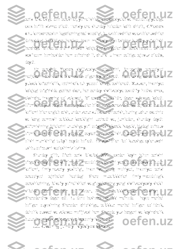 tarix falsafasiga doir qarashlar, yo‘nalishlar, kontseptsiyalar va metodologiyalarga
asos   bo‘lib   xizmat   qiladi.   Tarixiy   ana   shunday   holatdan   kelib   chiqib,   K.Yaspers
«Bu kontsentratsion lagerlarning real voqeligi, bu azoblovchilar va azoblanuvchilar
doirasidagi   kelishilgan   harakat,   inson   ma’naviy   qiyofasining   bunday   yo‘qolishi
barchaga halokat tahdidini soluvchi kelajak imkoniyatlaridan darak beradi... ushbu
xavf   atom   bombasidan   ham   qo‘rqinch-li,   chunki   u   inson   qalbiga   tajovuz   qiladi»,
deydi.
Bir   qarashda   Yaspers   sivilizatsiya   oqibatlarini,   fan-texnika   taraqqiyoti
natijalarini   tushkunlik   bilan   qabul   qilganday   ko‘rinadi.   Biroq   uning   qarashlarida
yuksak  ko‘tarinkilik, optimistik  ruh  yaqqol   ko‘zga  tashlanadi.  Xususan,   insoniyat
kelajagi   to‘g‘risida   gapirar   ekan,   har   qanday   sivilizatsiya   tasodifiy   hodisa   emas,
aksincha,   insonning   aql-zakovati,   fe’l-atvori   mahsulidir,   degan   xulosaga   keladi.
O‘tmishda   yuz   bergan   barcha   yutuqlar   bilan   birga   tanazzullar   va   fojialarni   butun
ko‘lami bilan anglab etish, undan zarur xulosalar chiqarish, buning uchun esa tiniq
va   keng   qamrovli   tafakkur   kerakligini   uqtiradi   va,   jumladan,   shunday   deydi:
«O‘tmishning fojialarini unutishga yo‘l qo‘ymaslik kerak. Negaki, bizdagi qo‘rquv
o‘tmishda   sodir   bo‘lgan   voqealar   qaytarilishi,   tarqalishi,   butun   dunyoni   qamrab
olishi   mumkinligi   tufayli   paydo   bo‘ladi.   Biz   xavf   bilan   faol   kurashga   aylanuvchi
ushbu qo‘rquvni saqlashimiz lozim».
Shunday   qilib,   G‘arb   tarix   falsafasi   XVIII   asrdan   keyin   jahon   tarixini
o‘rganishning   misli   ko‘rilmagan   metodologik   asosini   yaratdi.   Bu   bevosita   butun
ko‘lami,   ilmiy-nazariy   yaxlitligi,   inson   va   uning   mohiyati,   insoniyat   tarixi
taraqqiyoti   tajribalari   haqidagi   Sharq   mutafakkirlari   ilmiy-metodologik
qarashlarining, falsafiy yo‘nalishlari va g‘oyalarining yangi sivilizatsiyaviy shakli
sifatida   o‘zini   namoyon   etdi.   Zotan,   G‘arb   mutafakkirlaridan   biri   «Hyp   –
Sharqdandir»   degan   edi.   Bu   dono   bashorat   har   ikki   ma’noda   –   hayot   manbai
bo‘lgan   quyoshning   Sharqdan   chiqishiga,   tafakkur   manbai   bo‘lgan   aql-idrok,
daholik   quvvati   va   zakovat   mo‘’jizasi   ham   Sharqda   yuz   bergani   va   keyinchalik
butun insoniyatni zabt etganiga haqqoniy ishora edi!
J.J. Russoning ijtimoiy – siyosiy qarashlari. 