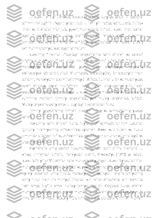 J.J. Russo   1712   yil   Jenevada   soatsozlar   oilasida   dunyoga   keladi.   U   dastlabki
ta’limni o‘zi tug‘ilib o‘sgan joyidan oladi. U 1741 yili Parijga kelib, u erda Golbax
Didro   va   boshqalar   bilan   juda   yaxshi   munosabatda   bo‘ladi.   Russo   Didro   tashkil
etgan   “Entsiklopediya”da   uning   taklifiga   binoan   ishtirok   etadi.   Russoning
jamoatchilikka keng tanilishida uning “fan va sanat haqidagi mulohazalar” (1750)
asri muhim ahamiyat kasb etganligi malum.
Russoning   “Insonlar   o‘rtasidagi   tengsizlikning   kelib   chiqishi   va   asoslari
to‘g‘risida   mulohazalar”   asri   uning   obro‘siga   yana   obro‘   qo‘shadi.   U   “fanlarning
manaviyatga   tasiri”   asarida   o‘zi   yashab   turgan   sivilizatsiyani   tengsizlik
sivilizatsiyasi  deb tanqid qiladi. Shuningdek, u takidlaydiki, fan taraqqiyoti  inson
tabiatini, manaviyatini takomillashtirmaydi. Albatta bu bilan u fan va madaniyatga
qarshi   chiqqan,   deyish   noto‘g‘ridir.   Fanga   hujum   qilayotganim   yo‘q,   lekin
ezgulikni himoya qilayapman deydi u. Russo ijtimoiy muammolar va huquqsizlik,
zulmining   manbaini   ijtimoiy   tengsizlikda,   yani   mulkiy   tengsizlikda   ko‘radi.
Mulkiy tengsizlik azaliy emas. U quyidagi bosqichlardan iborat.
Ijtimoiy   tengsizlikning   birinchi   bosqichi   –   boy   va   kambag‘alning   yuzaga
kelishi.
Davlatning   kelib   chiqishi   bunda   boylar   bilan   kambag‘allar   bitm   tuzadilar.
Qonuniy   hokimiyatninig   zo‘ravonlikka   aylanishi.   Avval   xalq   podsho   va   huquq
tomonidan aldangan bo‘lsa, zo‘ravonlikda esa zo‘ravon qonunlar xalqni aldaydi va
unga hamla qiladi.
Keyinchalik   uning   asarlari   hukumat   tomonidan   taqib   qilinia   boshlandi.   U
xibsga   olinishidan   qo‘rqib,   Fransiyadan   qochib,   Shvetsariya   (1762)   ga   keladi.
Russo   ko‘p   yillar   Volterbilan   bahs   munozaralar   yuritgan.   Russo   faylasuflar   bilan
munozaralarda takidlaydiki, xudo aql va yaxshilik manbaidir . Russoning ijtimoiy–
siyosiy   qarashlari   uning   ijodida   markaziy   o‘rin   egallaydi.   Tenglik   jamiyatning
tabiiy   holati   inson   o‘z   mohiyati   jihatidan   xoh   ishlab   chiqarishda   xoh   istemolda
hech   kimga   bog‘liq   emas.   Bunday   jamiyat   idealdir.   Kelajakda   bunga   erishish
mumkin   emas,   lekin   unga   qaytish   mumkin.   Unda   kishilar   boylik,   xususiy   mulk
nimaligini bilishmasdi. Xususiy mulk bo‘lmagan erda adolatsizlik bo‘lishi mumkin 