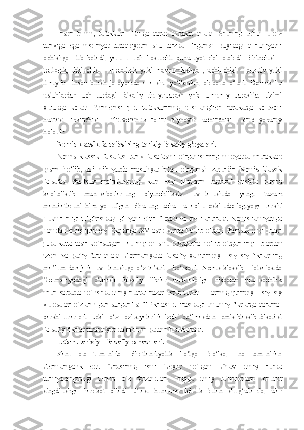 Inson   bilimi,   tafakkuri   oldinga   qarab   harakat   qiladi.   Shuning   uchun   u   o‘z
tarixiga   ega   insoniyat   taraqqiyotni   shu   tarzda   o‘rganish   quyidagi   qonuniyatni
ochishga   olib   keladi,   yani   u   uch   bosqichli   qonuniyat   deb   ataladi.   Birinchisi   –
teologik,   ikkinchisi   –   metafizik   yoki   mavhumlashgan,   uchinchisi   –   pozitiv   yoki
ilmiydir.   Inson   bilish   jarayonida   ana   shu   yo‘llardan,   alabatta   o‘tadi.   Demak   bu
uslublardan   uch   turdagi   falsafiy   dunyoqarash   yoki   umumiy   qarashlar   tizimi
vujudga   keladi.   Birinchisi   ijod   tafakkurining   boshlang‘ich   harakatga   keluvchi
nuqtasi:   ikkinchisi   –   o‘tuvchanlik   rolini   o‘ynaydi:   uchinchisi   -   aniq   yakuniy
holatdir.
Nemis klassik falsafasining tarixiy falsafiy g‘oyalari.
Nemis   klassik   falsafasi   tarix   falsafasini   o‘rganishning   nihoyatda   murakkab
qismi   bo‘lib,   uni   nihoyatda   masuliyat   bilan   o‘rganish   zarurdir.   Nemis   klassik
falsafasi   frantsuz   ma’rifatchiligi   kabi   eski   illatlarni   bartaraf   etishda   hamda
kapitalistik   munosabatlarning   qiyinchiliksiz   rivojlanishida   yangi   tuzum
manfaatlarini   himoya   qilgan.   Shuning   uchun   u   aqlni   eski   idealogiyaga   qarshi
hukmronligi  to‘g‘risidagi  g‘oyani e’tirof  etadi va rivojlantiradi. Nemis jamiyatiga
hamda   nemis   ijtimoiy   fikrlariga   XV   asr   oxirida   bo‘lib   o‘tgan   frantsuz   inqiloblari
juda   katta   tasir   ko‘rsatgan.   Bu   inqilob   shu   davrgacha   bo‘lib   o‘tgan   inqiloblardan
izchil va qat’iy farq qiladi. Germaniyada falsafiy va ijtimoiy – siyosiy fikrlarning
ma’lum darajada rivojlanishiga o‘z ta’sirini ko‘rsatdi. Nemis klassik – falsafasida
Germaniyadagi   o‘tmish   falsafiy   fikrlar   an’analariga   nisbatan   murosachilik
munosabatda bo‘lishda diniy nuqtai nazar ustun turadi. Ularning ijtimoiy – siyosiy
xulosalari o‘zlari ilgari surgan “sof” fikrlash doirasidagi umumiy fikrlarga qarama-
qarshi turar edi. Lekin o‘z pozitsiyalarida izchil bo‘lmasdan nemis klassik falsafasi
falsafiy fikrlar taraqqiyotida muhim qadam hisoblanadi.
I.Kant tarixiy – falsafiy qarashlari.
Kant   ota   tomonidan   Shotlandiyalik   bo‘lgan   bo‘lsa,   ona   tomonidan
Germaniyalik   edi.   Onasining   ismi   Reytir   bo‘lgan.   Onasi   diniy   ruhda
tarbiyalanganligi   uchun   o‘z   farzandlari   ongiga   diniy   ta’limotlarni   chuqur
singdirishga   harakat   qiladi.   Otasi   hunarmandchilik   bilan   shug‘ullanib,   ular 