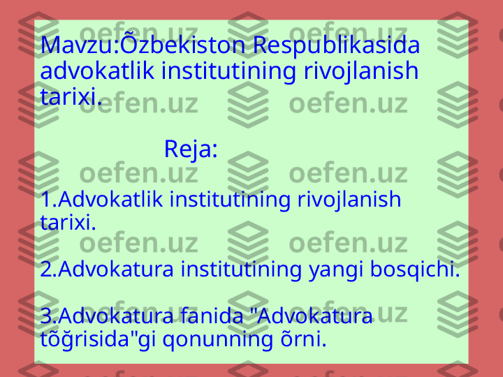 Mavzu:Õzbekiston Respublikasida 
advokatlik institutining rivojlanish 
tarixi.
                  
                    Reja:
1.Advokatlik institutining rivojlanish 
tarixi.
2.Advokatura institutining yangi bosqichi.
3.Advokatura fanida "Advokatura 
t õ ğrisida"gi qonunning  õ rni. 