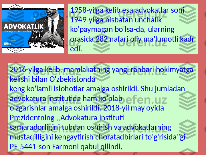 1958-yilga kelib esa advokatlar soni 
1949-yilga nisbatan unchalik 
ko'paymagan bo'lsa-da, ularning 
orasida 282 nafari oliy ma'lumotli kadr 
edi.
2016-yilga kelib, mamlakatning yangi rahbari hokimyatga 
kelishi bilan O'zbekistonda 
keng ko'lamli islohotlar amalga oshirildi. Shu jumladan 
advokatura institutida ham ko'plab 
o'zgarishlar amalga oshirildi. 2018-yil may oyida 
Prezidentning ,,Advokatura instituti 
samaradorligini tubdan oshirish va advokatlarning 
mustaqilligini kengaytirish choratadbirlari to'g'risida"gi 
PF-5441-son Farmoni qabul qilindi. 